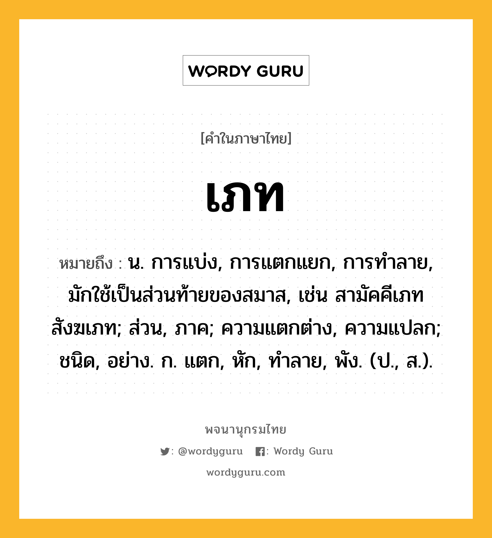 เภท หมายถึงอะไร?, คำในภาษาไทย เภท หมายถึง น. การแบ่ง, การแตกแยก, การทำลาย, มักใช้เป็นส่วนท้ายของสมาส, เช่น สามัคคีเภท สังฆเภท; ส่วน, ภาค; ความแตกต่าง, ความแปลก; ชนิด, อย่าง. ก. แตก, หัก, ทําลาย, พัง. (ป., ส.).