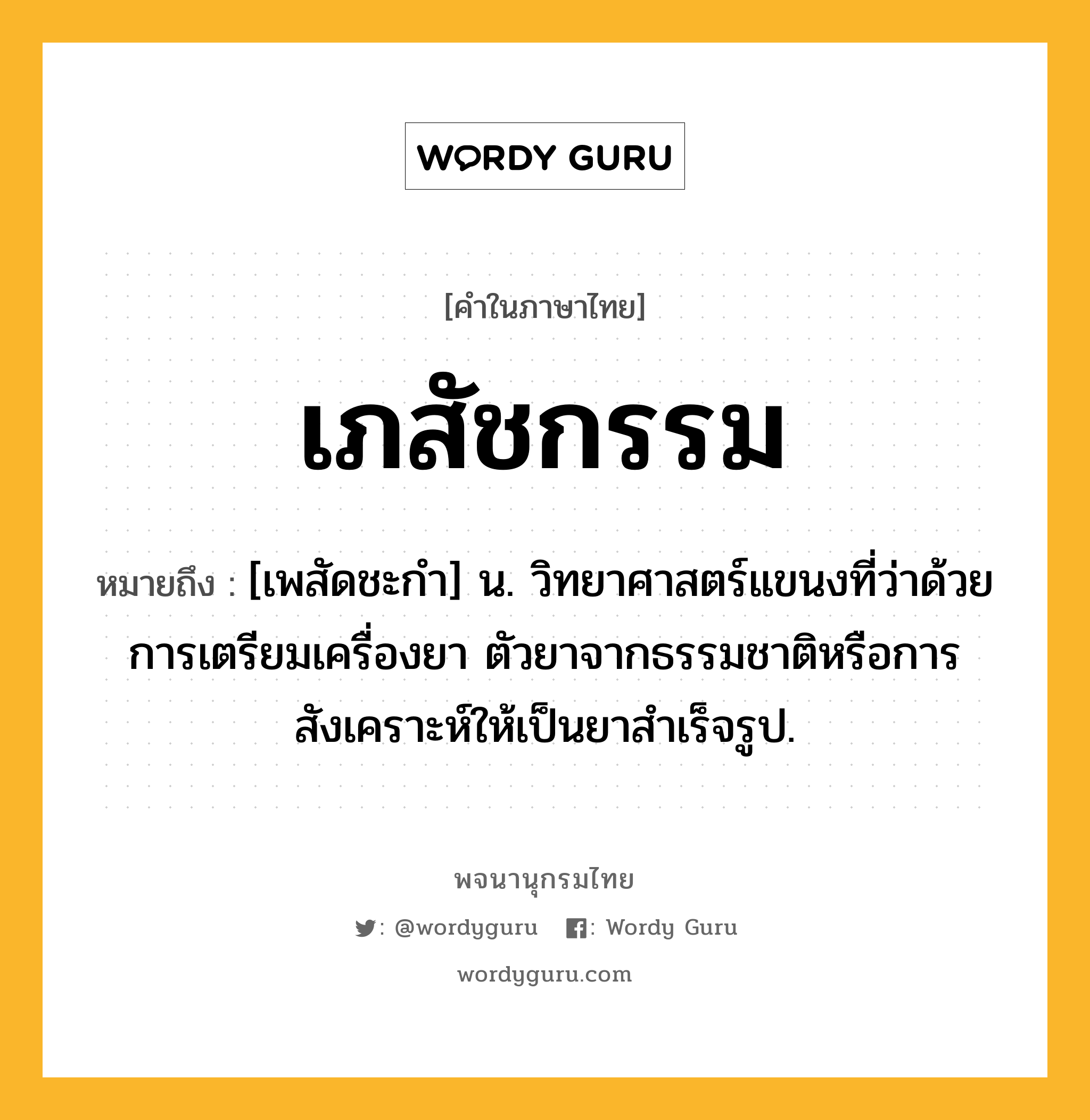 เภสัชกรรม ความหมาย หมายถึงอะไร?, คำในภาษาไทย เภสัชกรรม หมายถึง [เพสัดชะกํา] น. วิทยาศาสตร์แขนงที่ว่าด้วยการเตรียมเครื่องยา ตัวยาจากธรรมชาติหรือการสังเคราะห์ให้เป็นยาสําเร็จรูป.