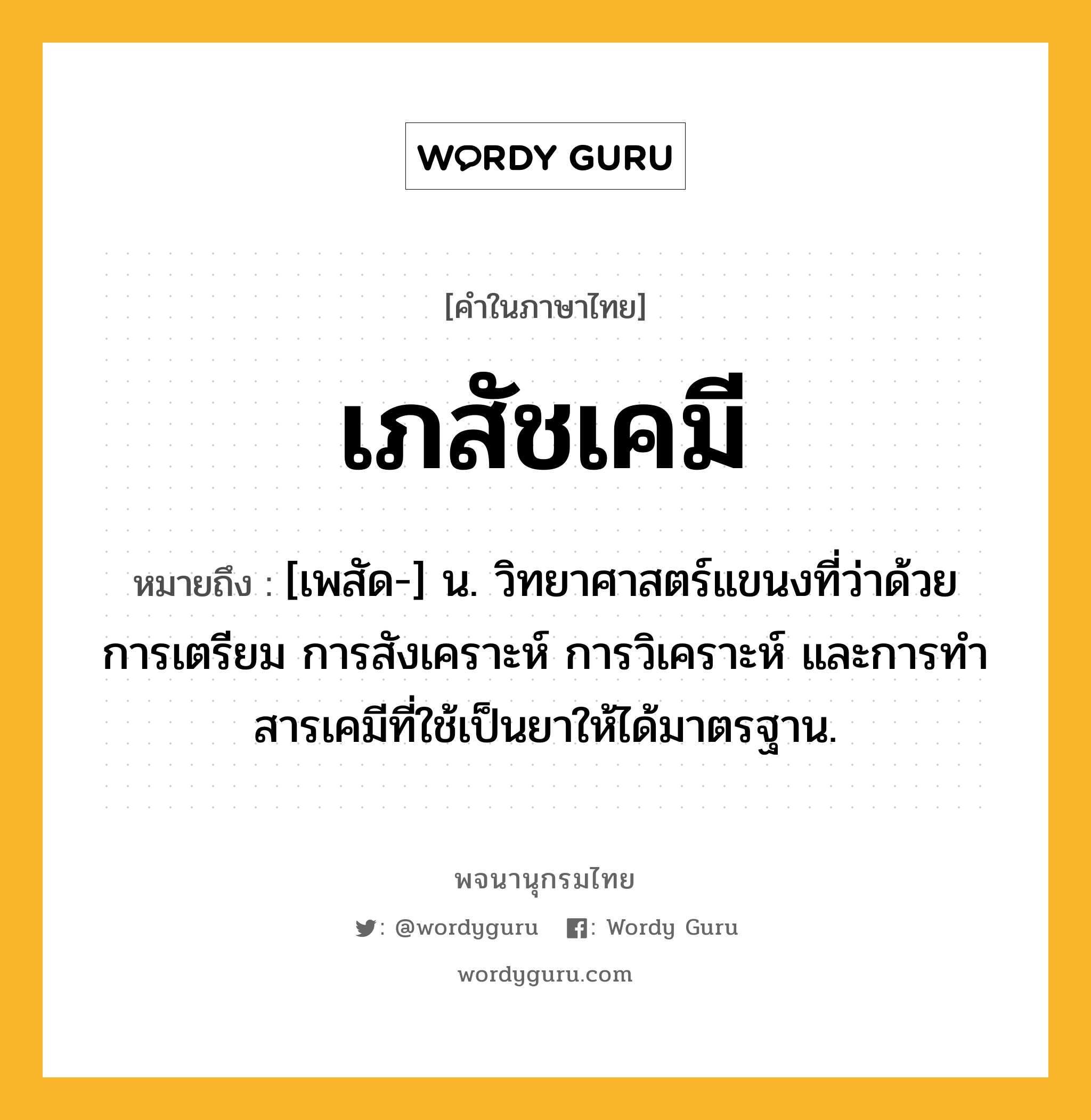 เภสัชเคมี หมายถึงอะไร?, คำในภาษาไทย เภสัชเคมี หมายถึง [เพสัด-] น. วิทยาศาสตร์แขนงที่ว่าด้วยการเตรียม การสังเคราะห์ การวิเคราะห์ และการทําสารเคมีที่ใช้เป็นยาให้ได้มาตรฐาน.