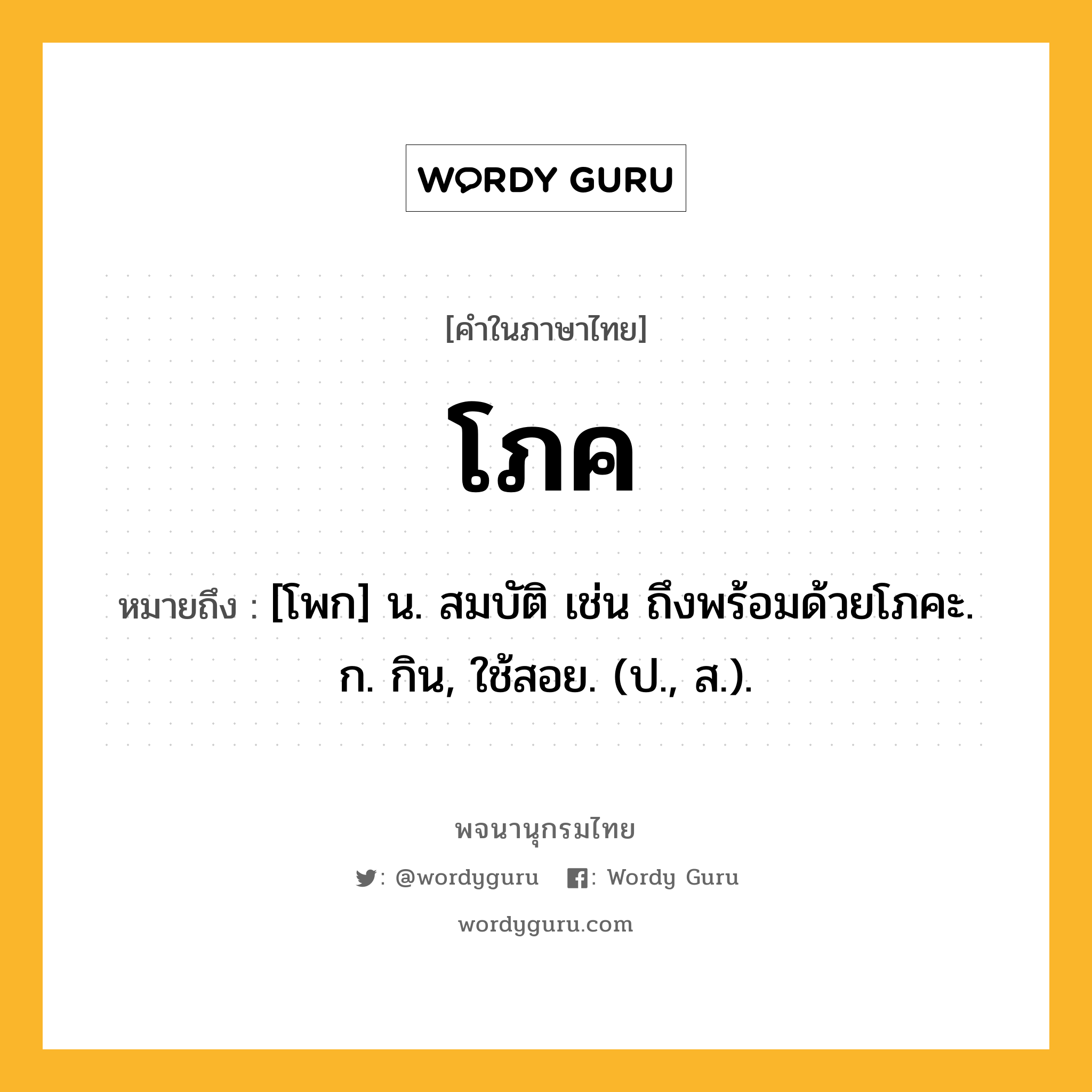 โภค หมายถึงอะไร?, คำในภาษาไทย โภค หมายถึง [โพก] น. สมบัติ เช่น ถึงพร้อมด้วยโภคะ. ก. กิน, ใช้สอย. (ป., ส.).