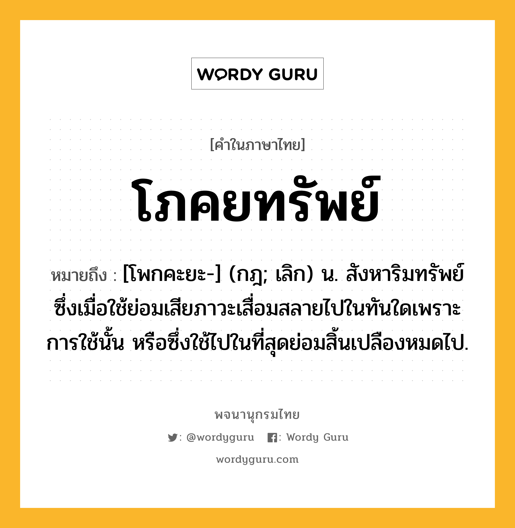 โภคยทรัพย์ หมายถึงอะไร?, คำในภาษาไทย โภคยทรัพย์ หมายถึง [โพกคะยะ-] (กฎ; เลิก) น. สังหาริมทรัพย์ซึ่งเมื่อใช้ย่อมเสียภาวะเสื่อมสลายไปในทันใดเพราะการใช้นั้น หรือซึ่งใช้ไปในที่สุดย่อมสิ้นเปลืองหมดไป.