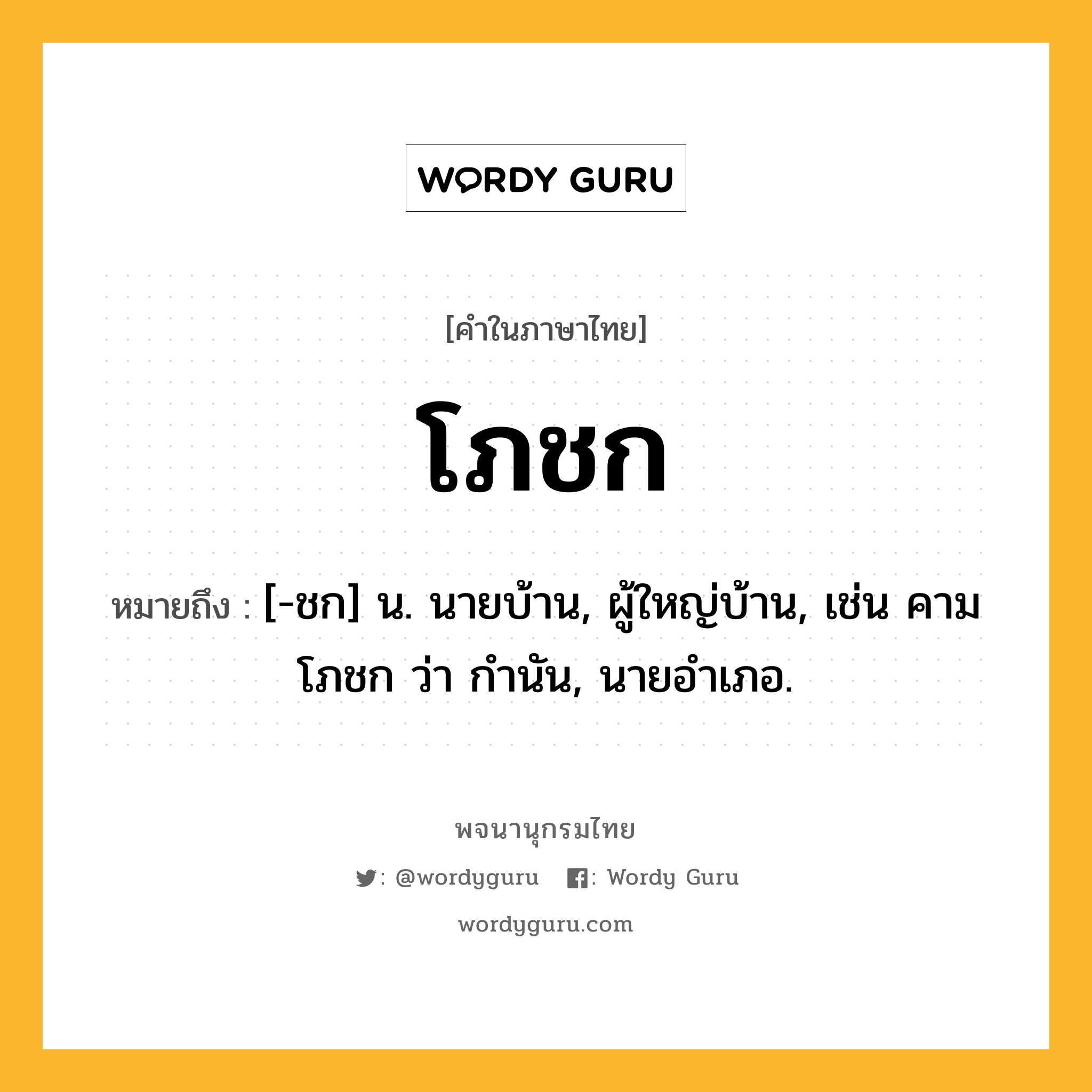 โภชก หมายถึงอะไร?, คำในภาษาไทย โภชก หมายถึง [-ชก] น. นายบ้าน, ผู้ใหญ่บ้าน, เช่น คามโภชก ว่า กํานัน, นายอําเภอ.