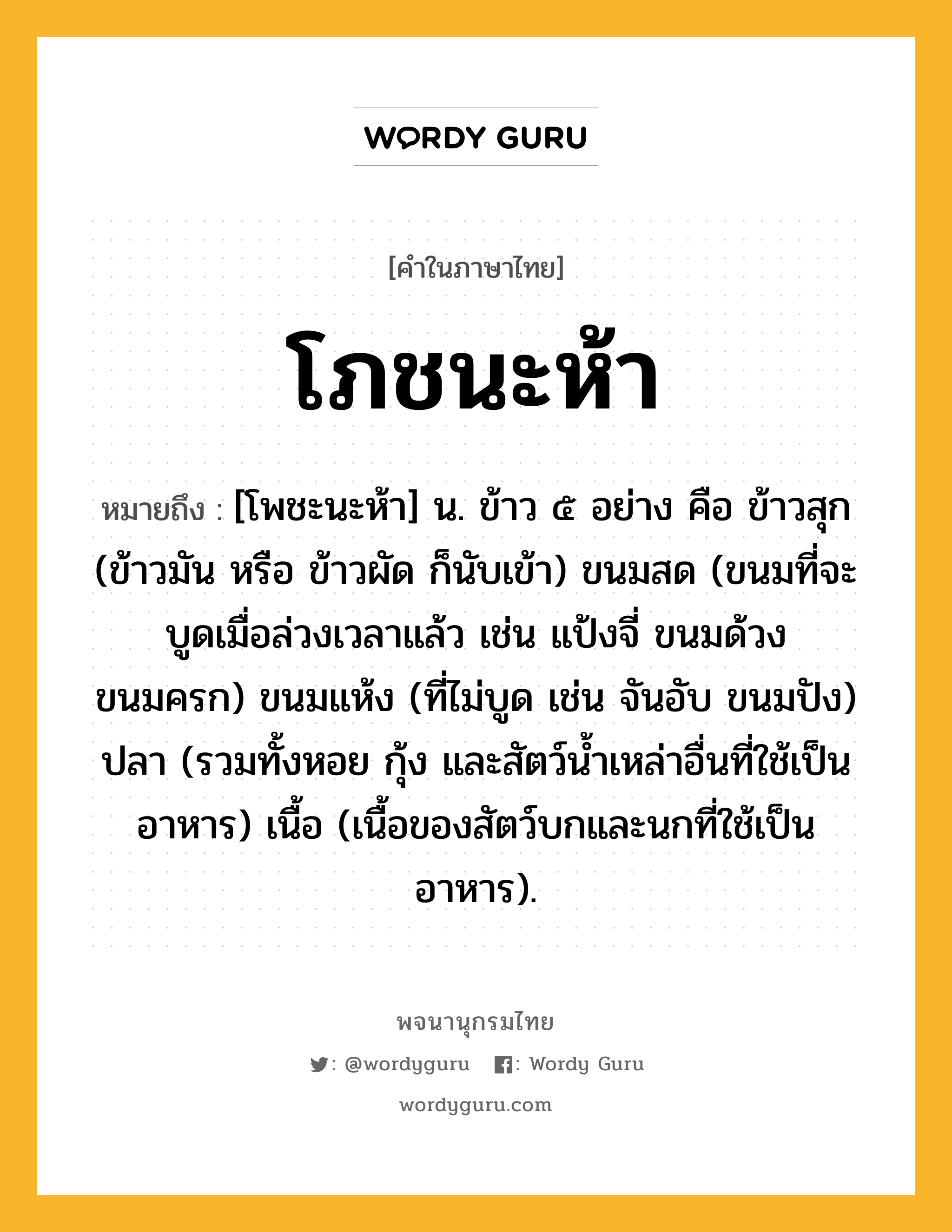 โภชนะห้า หมายถึงอะไร?, คำในภาษาไทย โภชนะห้า หมายถึง [โพชะนะห้า] น. ข้าว ๕ อย่าง คือ ข้าวสุก (ข้าวมัน หรือ ข้าวผัด ก็นับเข้า) ขนมสด (ขนมที่จะบูดเมื่อล่วงเวลาแล้ว เช่น แป้งจี่ ขนมด้วง ขนมครก) ขนมแห้ง (ที่ไม่บูด เช่น จันอับ ขนมปัง) ปลา (รวมทั้งหอย กุ้ง และสัตว์นํ้าเหล่าอื่นที่ใช้เป็นอาหาร) เนื้อ (เนื้อของสัตว์บกและนกที่ใช้เป็นอาหาร).