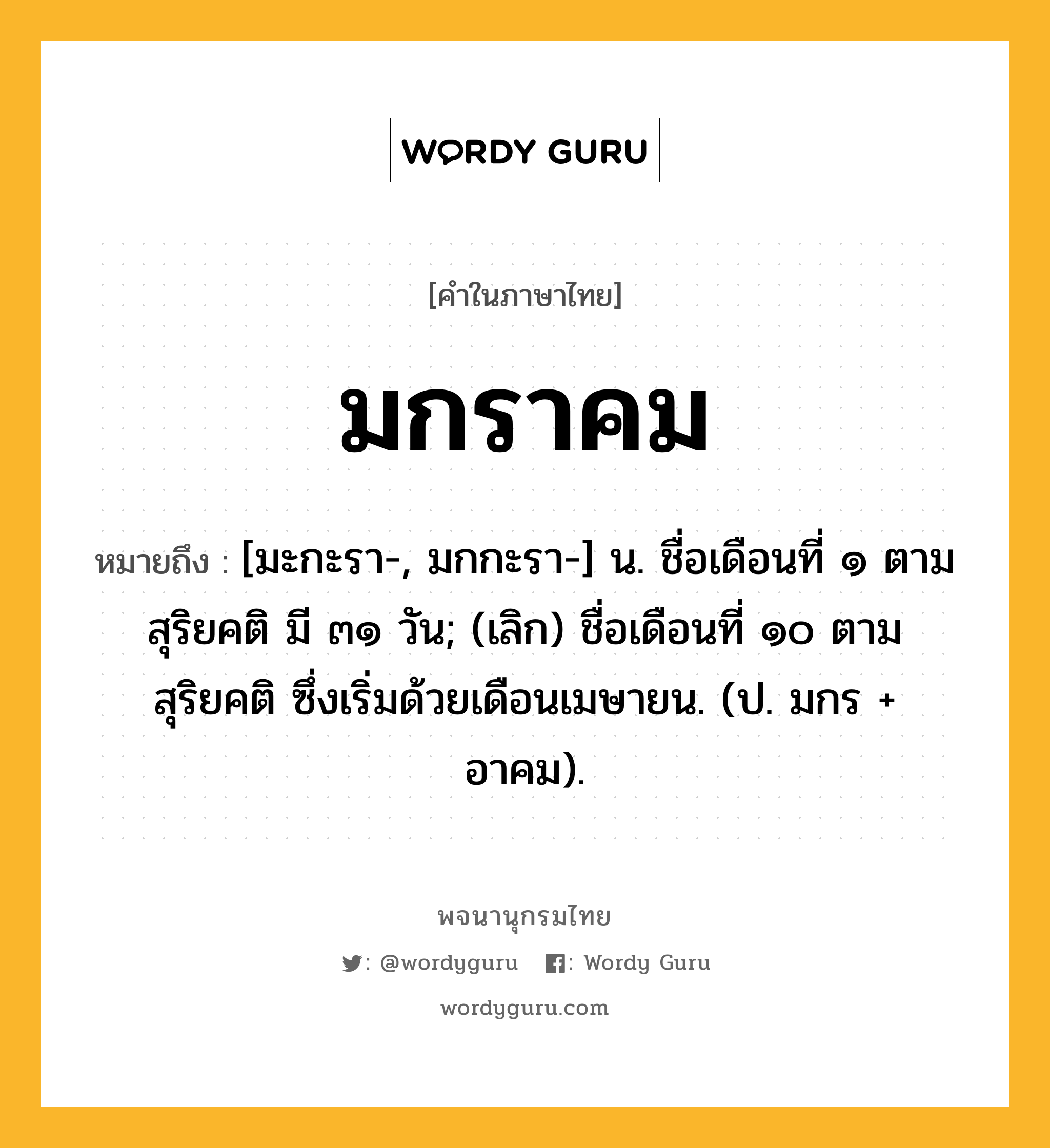 มกราคม หมายถึงอะไร?, คำในภาษาไทย มกราคม หมายถึง [มะกะรา-, มกกะรา-] น. ชื่อเดือนที่ ๑ ตามสุริยคติ มี ๓๑ วัน; (เลิก) ชื่อเดือนที่ ๑๐ ตามสุริยคติ ซึ่งเริ่มด้วยเดือนเมษายน. (ป. มกร + อาคม).