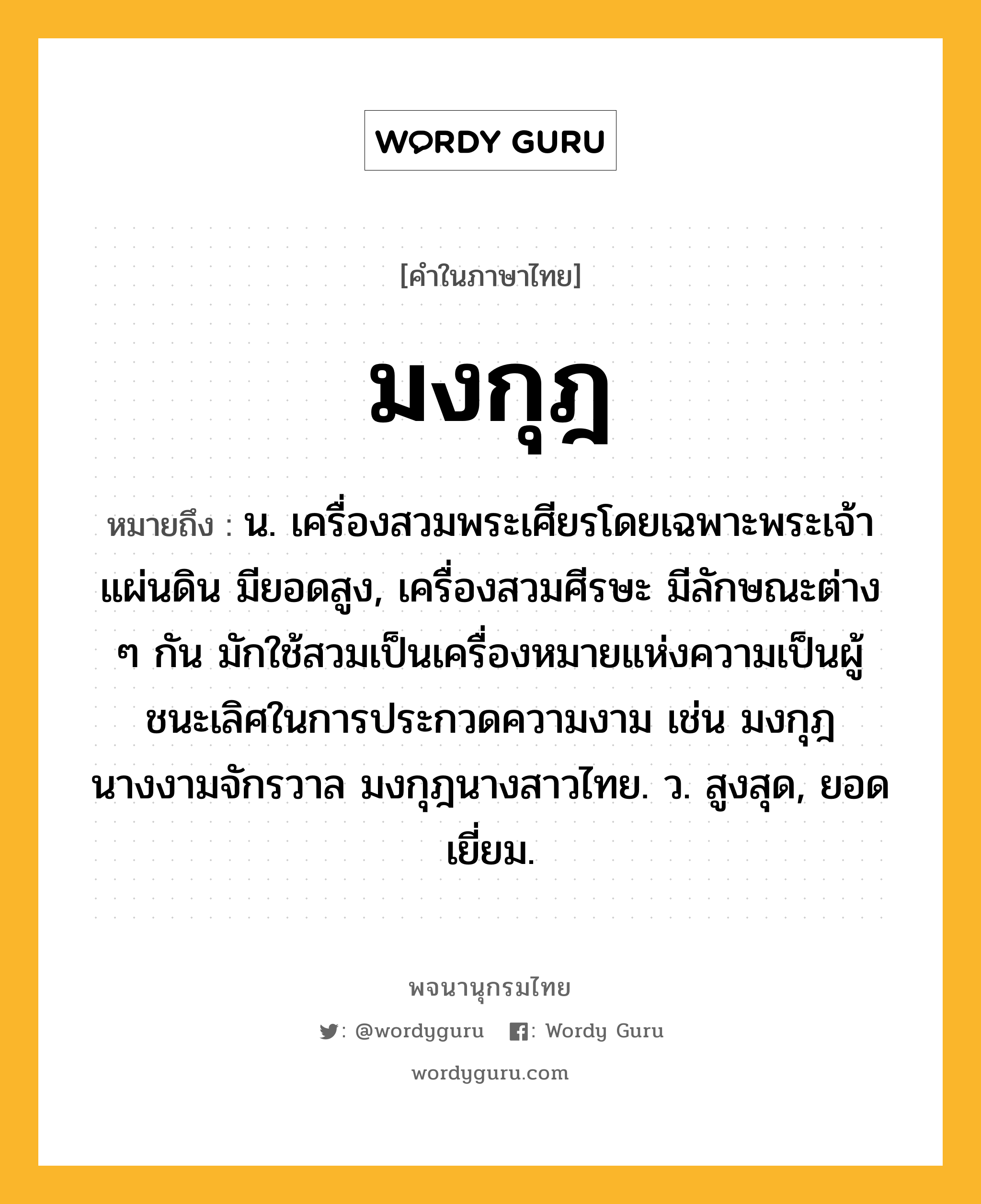 มงกุฎ หมายถึงอะไร?, คำในภาษาไทย มงกุฎ หมายถึง น. เครื่องสวมพระเศียรโดยเฉพาะพระเจ้าแผ่นดิน มียอดสูง, เครื่องสวมศีรษะ มีลักษณะต่าง ๆ กัน มักใช้สวมเป็นเครื่องหมายแห่งความเป็นผู้ชนะเลิศในการประกวดความงาม เช่น มงกุฎนางงามจักรวาล มงกุฎนางสาวไทย. ว. สูงสุด, ยอดเยี่ยม.