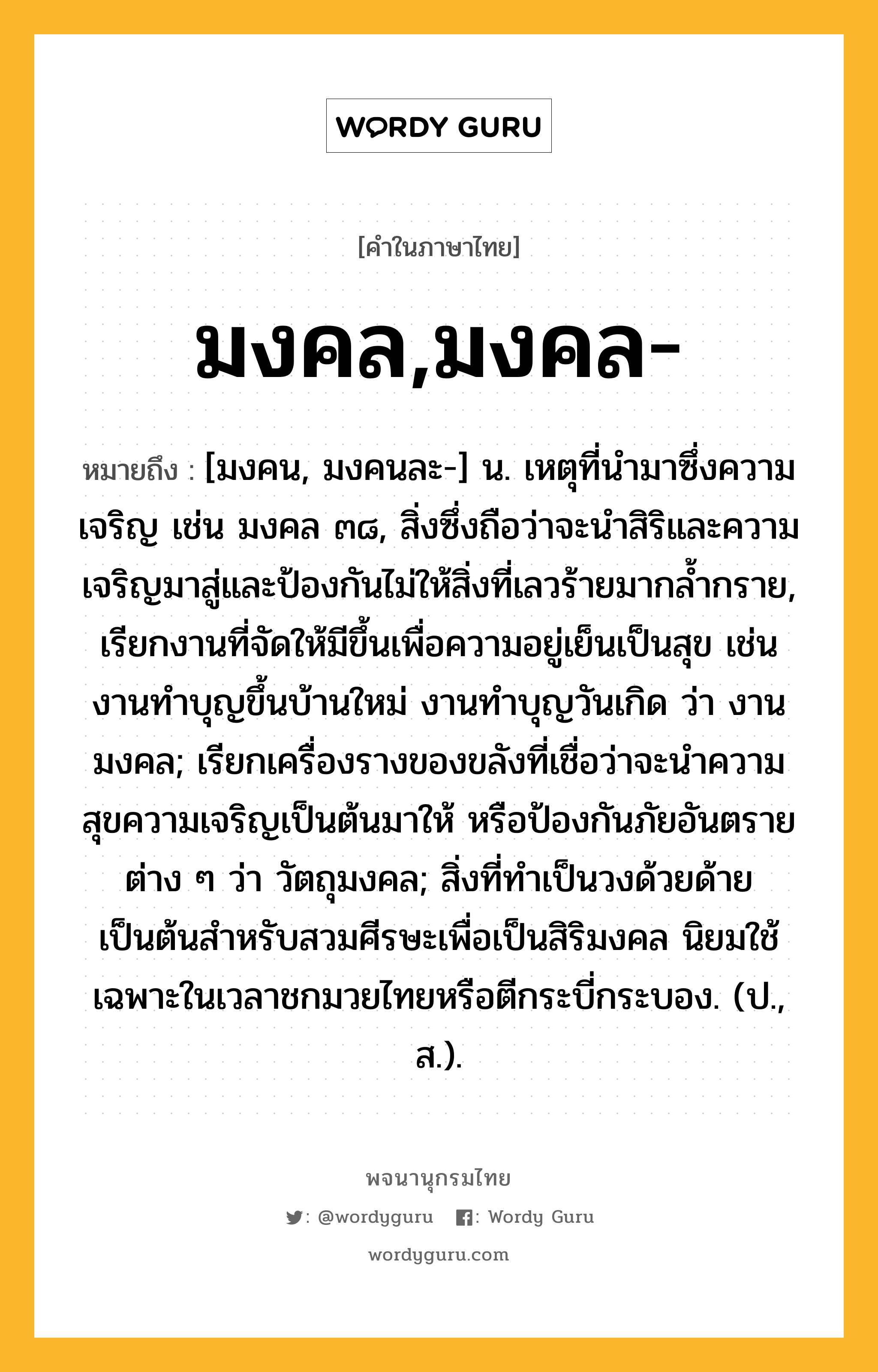 มงคล,มงคล- หมายถึงอะไร?, คำในภาษาไทย มงคล,มงคล- หมายถึง [มงคน, มงคนละ-] น. เหตุที่นํามาซึ่งความเจริญ เช่น มงคล ๓๘, สิ่งซึ่งถือว่าจะนำสิริและความเจริญมาสู่และป้องกันไม่ให้สิ่งที่เลวร้ายมากล้ำกราย, เรียกงานที่จัดให้มีขึ้นเพื่อความอยู่เย็นเป็นสุข เช่น งานทำบุญขึ้นบ้านใหม่ งานทำบุญวันเกิด ว่า งานมงคล; เรียกเครื่องรางของขลังที่เชื่อว่าจะนำความสุขความเจริญเป็นต้นมาให้ หรือป้องกันภัยอันตรายต่าง ๆ ว่า วัตถุมงคล; สิ่งที่ทำเป็นวงด้วยด้ายเป็นต้นสำหรับสวมศีรษะเพื่อเป็นสิริมงคล นิยมใช้เฉพาะในเวลาชกมวยไทยหรือตีกระบี่กระบอง. (ป., ส.).