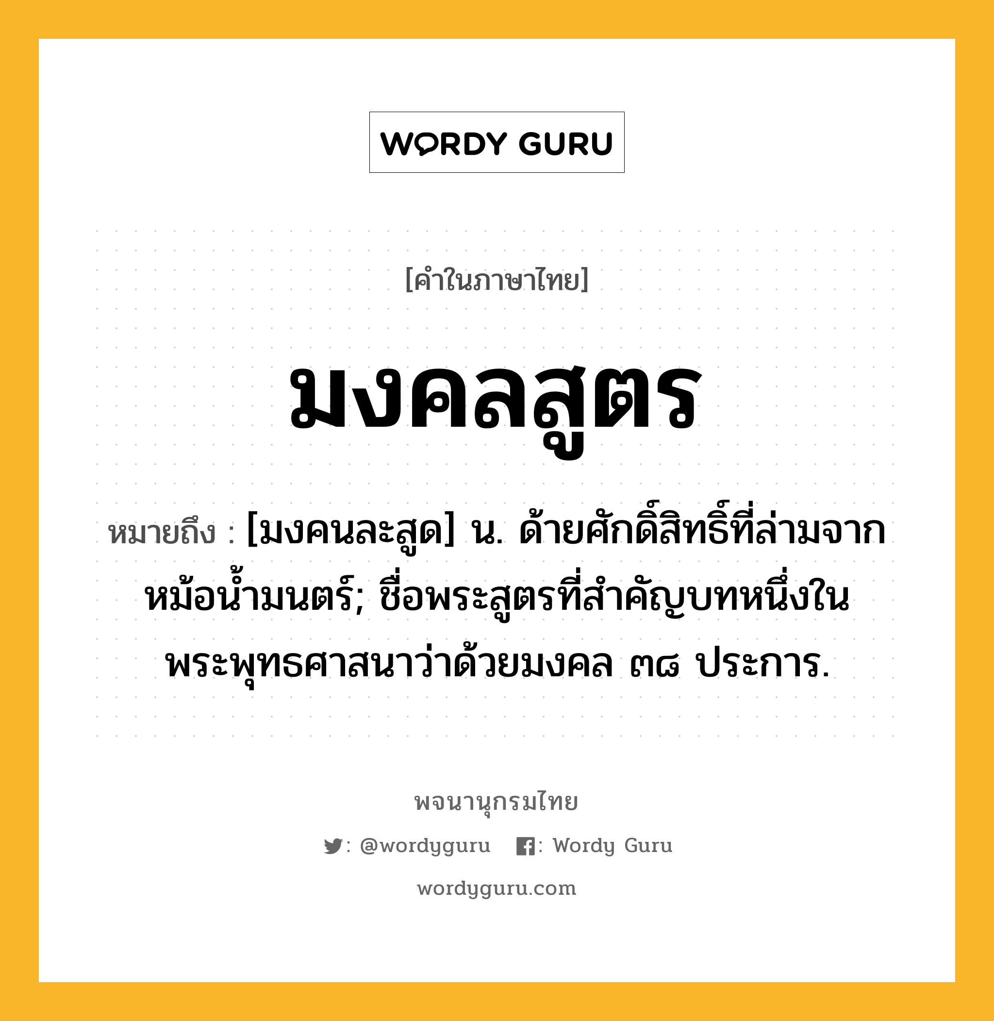 มงคลสูตร หมายถึงอะไร?, คำในภาษาไทย มงคลสูตร หมายถึง [มงคนละสูด] น. ด้ายศักดิ์สิทธิ์ที่ล่ามจากหม้อนํ้ามนตร์; ชื่อพระสูตรที่สำคัญบทหนึ่งในพระพุทธศาสนาว่าด้วยมงคล ๓๘ ประการ.