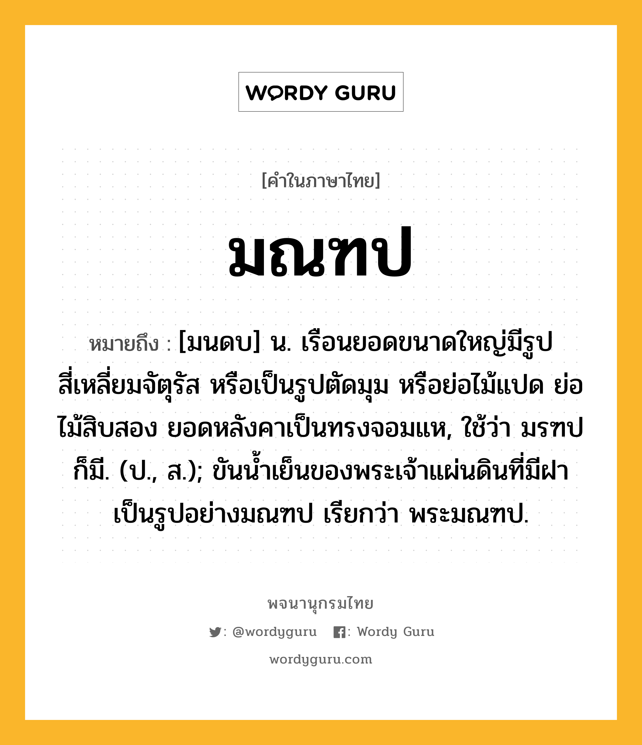 มณฑป หมายถึงอะไร?, คำในภาษาไทย มณฑป หมายถึง [มนดบ] น. เรือนยอดขนาดใหญ่มีรูปสี่เหลี่ยมจัตุรัส หรือเป็นรูปตัดมุม หรือย่อไม้แปด ย่อไม้สิบสอง ยอดหลังคาเป็นทรงจอมแห, ใช้ว่า มรฑป ก็มี. (ป., ส.); ขันนํ้าเย็นของพระเจ้าแผ่นดินที่มีฝาเป็นรูปอย่างมณฑป เรียกว่า พระมณฑป.