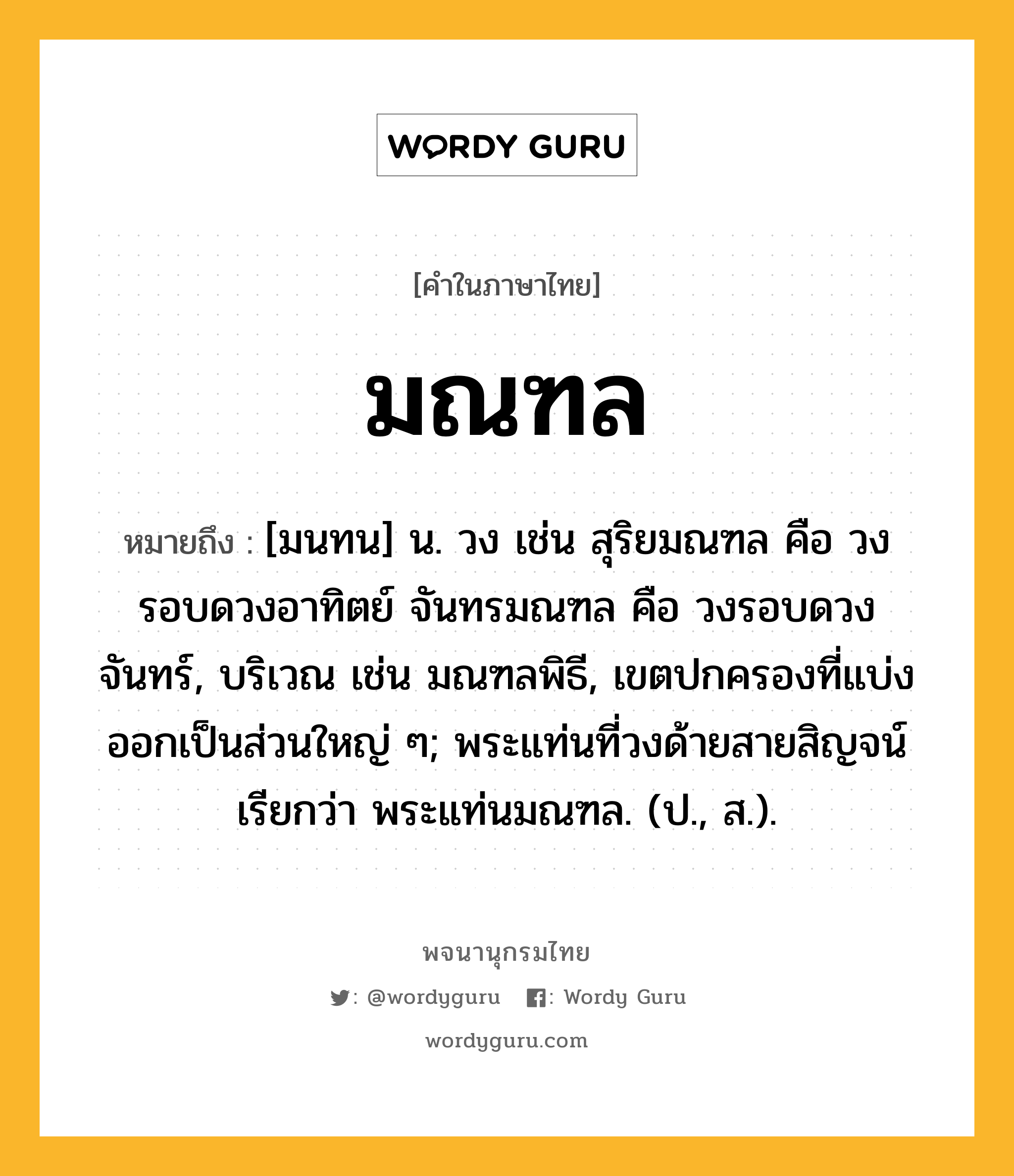 มณฑล ความหมาย หมายถึงอะไร?, คำในภาษาไทย มณฑล หมายถึง [มนทน] น. วง เช่น สุริยมณฑล คือ วงรอบดวงอาทิตย์ จันทรมณฑล คือ วงรอบดวงจันทร์, บริเวณ เช่น มณฑลพิธี, เขตปกครองที่แบ่งออกเป็นส่วนใหญ่ ๆ; พระแท่นที่วงด้ายสายสิญจน์ เรียกว่า พระแท่นมณฑล. (ป., ส.).