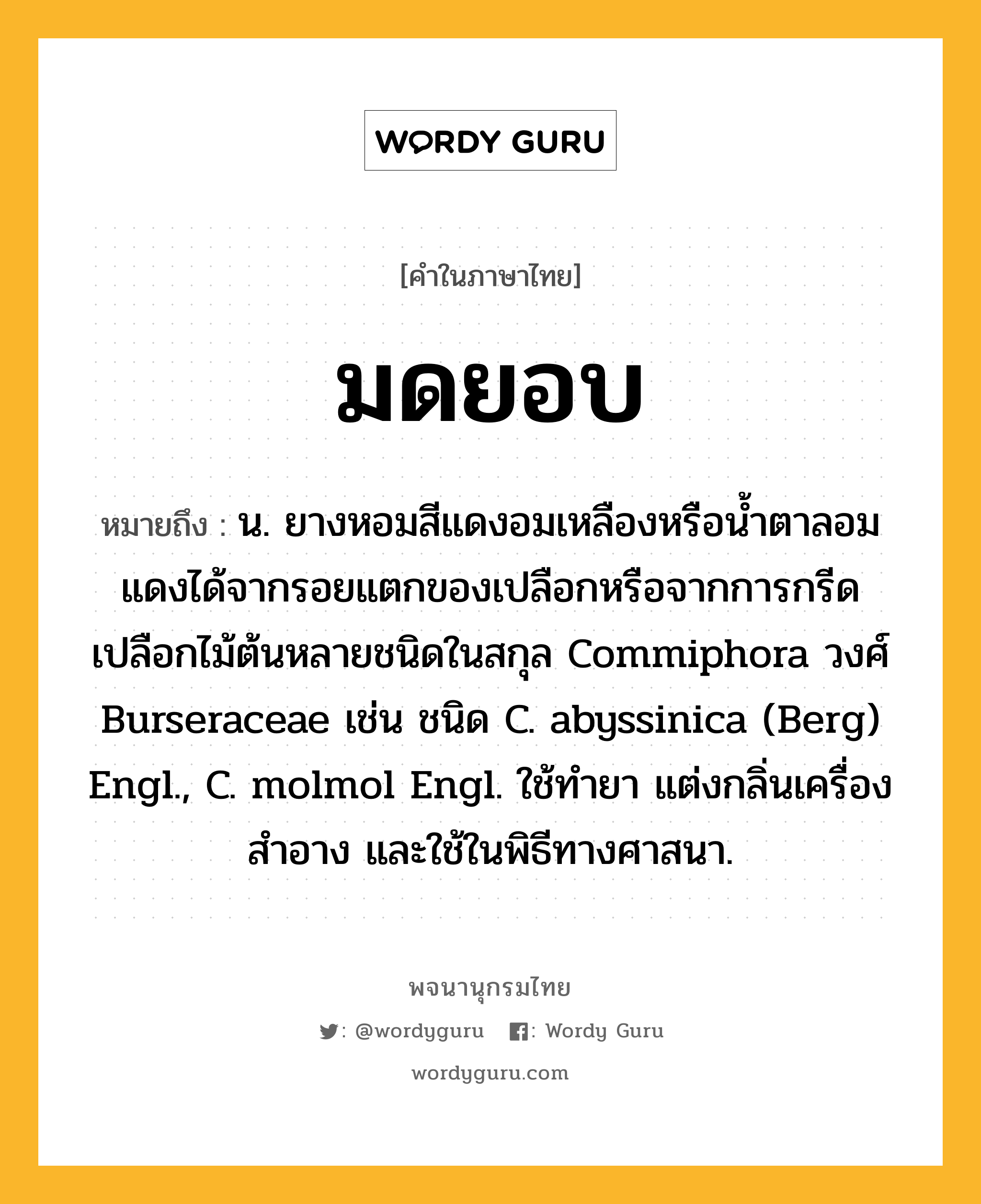 มดยอบ หมายถึงอะไร?, คำในภาษาไทย มดยอบ หมายถึง น. ยางหอมสีแดงอมเหลืองหรือนํ้าตาลอมแดงได้จากรอยแตกของเปลือกหรือจากการกรีดเปลือกไม้ต้นหลายชนิดในสกุล Commiphora วงศ์ Burseraceae เช่น ชนิด C. abyssinica (Berg) Engl., C. molmol Engl. ใช้ทํายา แต่งกลิ่นเครื่องสําอาง และใช้ในพิธีทางศาสนา.