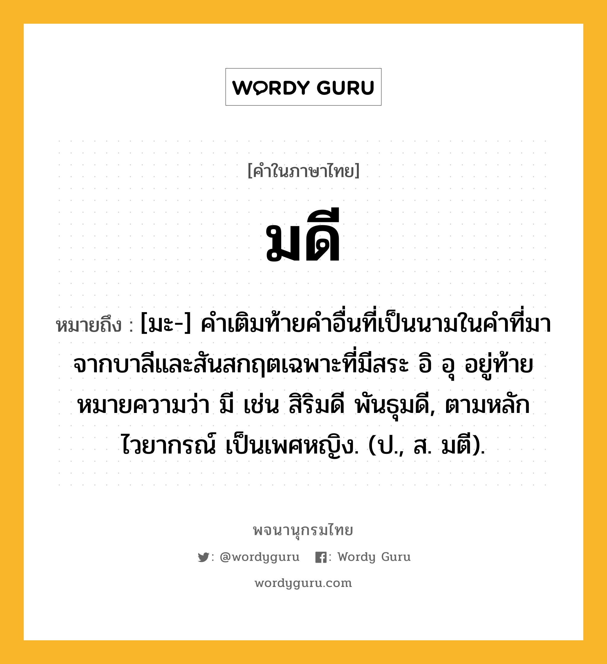 มดี ความหมาย หมายถึงอะไร?, คำในภาษาไทย มดี หมายถึง [มะ-] คําเติมท้ายคําอื่นที่เป็นนามในคําที่มาจากบาลีและสันสกฤตเฉพาะที่มีสระ อิ อุ อยู่ท้าย หมายความว่า มี เช่น สิริมดี พันธุมดี, ตามหลักไวยากรณ์ เป็นเพศหญิง. (ป., ส. มตี).