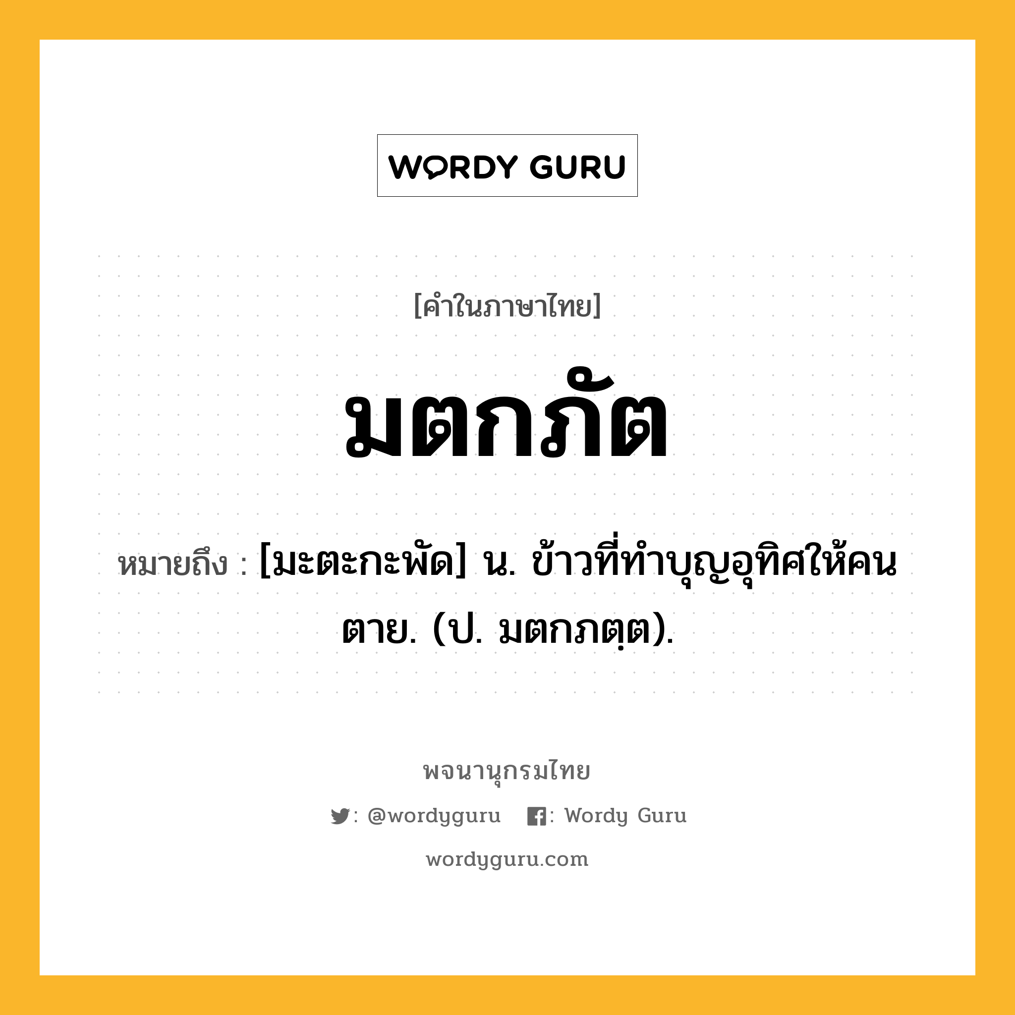 มตกภัต หมายถึงอะไร?, คำในภาษาไทย มตกภัต หมายถึง [มะตะกะพัด] น. ข้าวที่ทําบุญอุทิศให้คนตาย. (ป. มตกภตฺต).