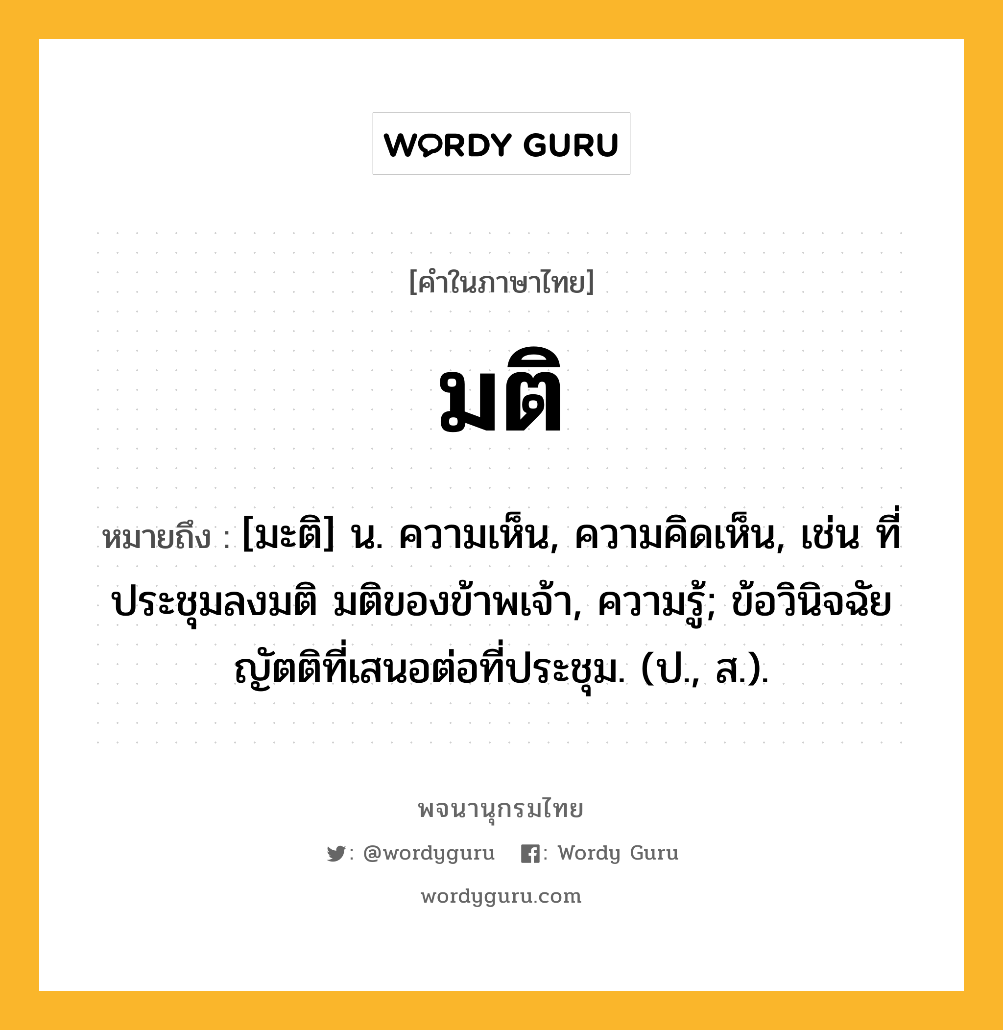 มติ หมายถึงอะไร?, คำในภาษาไทย มติ หมายถึง [มะติ] น. ความเห็น, ความคิดเห็น, เช่น ที่ประชุมลงมติ มติของข้าพเจ้า, ความรู้; ข้อวินิจฉัยญัตติที่เสนอต่อที่ประชุม. (ป., ส.).