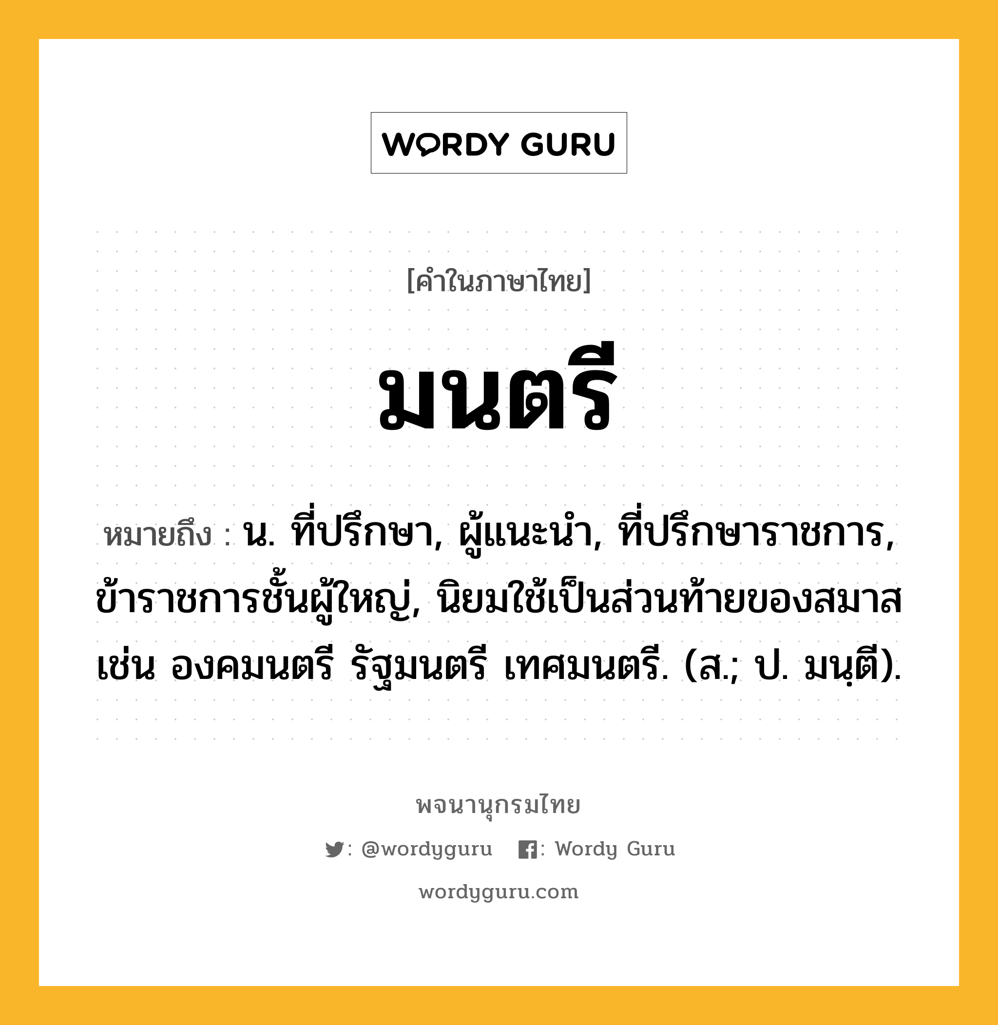 มนตรี หมายถึงอะไร?, คำในภาษาไทย มนตรี หมายถึง น. ที่ปรึกษา, ผู้แนะนํา, ที่ปรึกษาราชการ, ข้าราชการชั้นผู้ใหญ่, นิยมใช้เป็นส่วนท้ายของสมาส เช่น องคมนตรี รัฐมนตรี เทศมนตรี. (ส.; ป. มนฺตี).