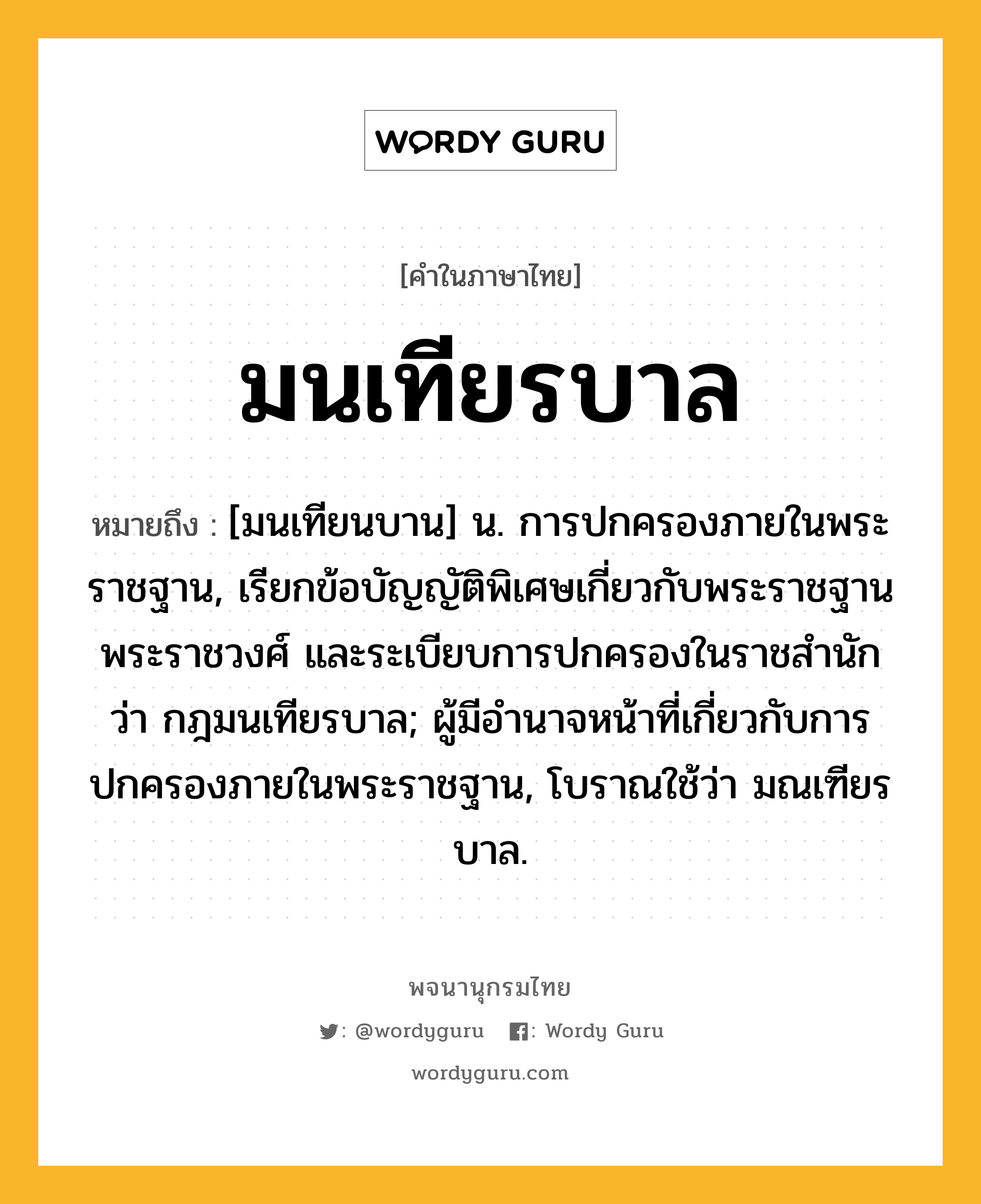 มนเทียรบาล หมายถึงอะไร?, คำในภาษาไทย มนเทียรบาล หมายถึง [มนเทียนบาน] น. การปกครองภายในพระราชฐาน, เรียกข้อบัญญัติพิเศษเกี่ยวกับพระราชฐาน พระราชวงศ์ และระเบียบการปกครองในราชสำนัก ว่า กฎมนเทียรบาล; ผู้มีอํานาจหน้าที่เกี่ยวกับการปกครองภายในพระราชฐาน, โบราณใช้ว่า มณเฑียรบาล.