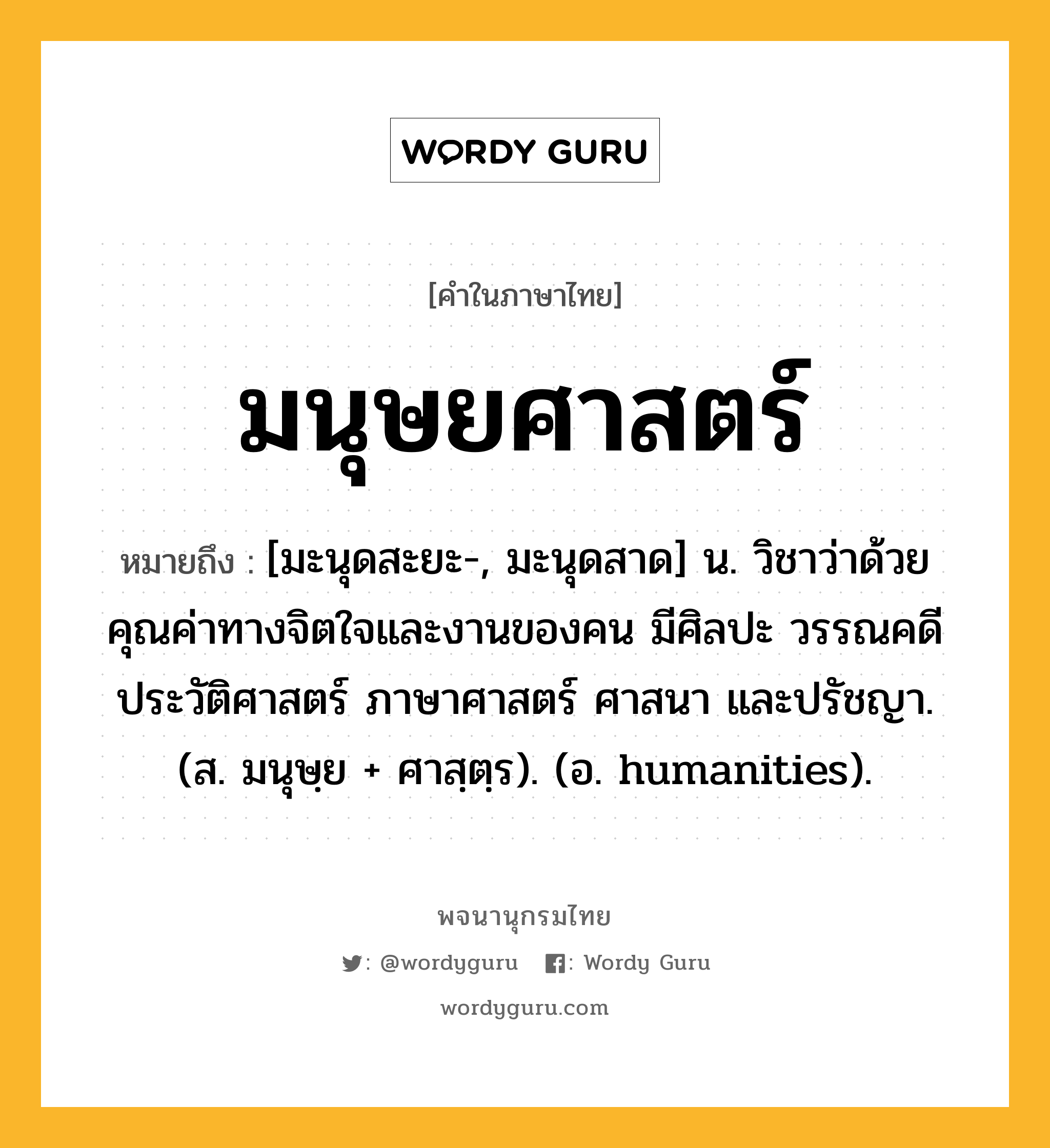 มนุษยศาสตร์ หมายถึงอะไร?, คำในภาษาไทย มนุษยศาสตร์ หมายถึง [มะนุดสะยะ-, มะนุดสาด] น. วิชาว่าด้วยคุณค่าทางจิตใจและงานของคน มีศิลปะ วรรณคดี ประวัติศาสตร์ ภาษาศาสตร์ ศาสนา และปรัชญา. (ส. มนุษฺย + ศาสฺตฺร). (อ. humanities).