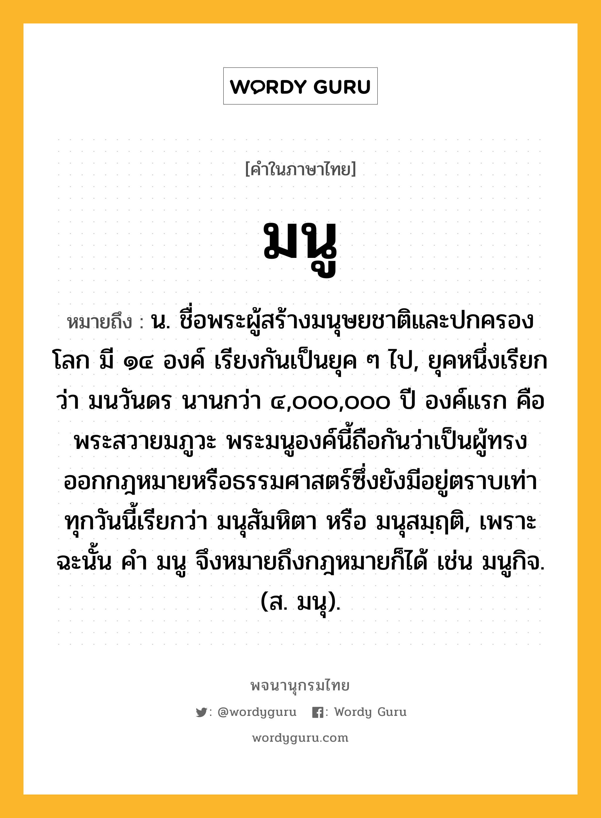 มนู หมายถึงอะไร?, คำในภาษาไทย มนู หมายถึง น. ชื่อพระผู้สร้างมนุษยชาติและปกครองโลก มี ๑๔ องค์ เรียงกันเป็นยุค ๆ ไป, ยุคหนึ่งเรียกว่า มนวันดร นานกว่า ๔,๐๐๐,๐๐๐ ปี องค์แรก คือ พระสวายมภูวะ พระมนูองค์นี้ถือกันว่าเป็นผู้ทรงออกกฎหมายหรือธรรมศาสตร์ซึ่งยังมีอยู่ตราบเท่าทุกวันนี้เรียกว่า มนุสัมหิตา หรือ มนุสมฺฤติ, เพราะฉะนั้น คํา มนู จึงหมายถึงกฎหมายก็ได้ เช่น มนูกิจ. (ส. มนุ).