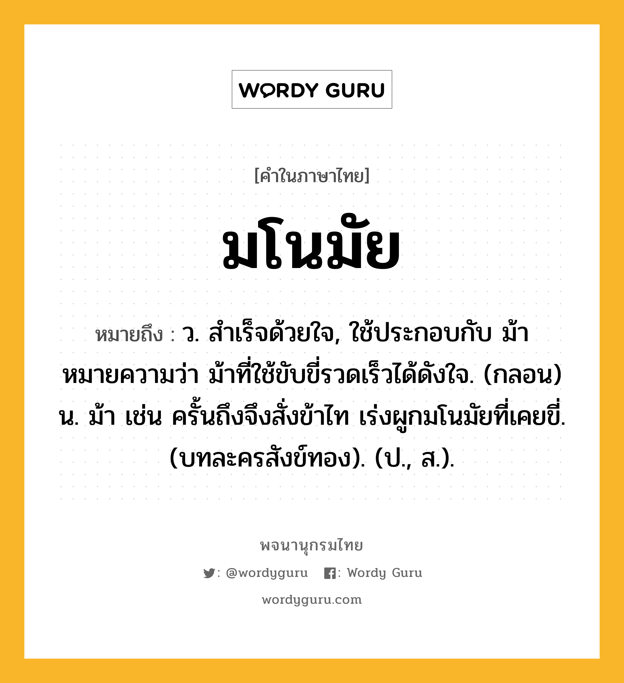 มโนมัย หมายถึงอะไร?, คำในภาษาไทย มโนมัย หมายถึง ว. สําเร็จด้วยใจ, ใช้ประกอบกับ ม้า หมายความว่า ม้าที่ใช้ขับขี่รวดเร็วได้ดังใจ. (กลอน) น. ม้า เช่น ครั้นถึงจึงสั่งข้าไท เร่งผูกมโนมัยที่เคยขี่. (บทละครสังข์ทอง). (ป., ส.).