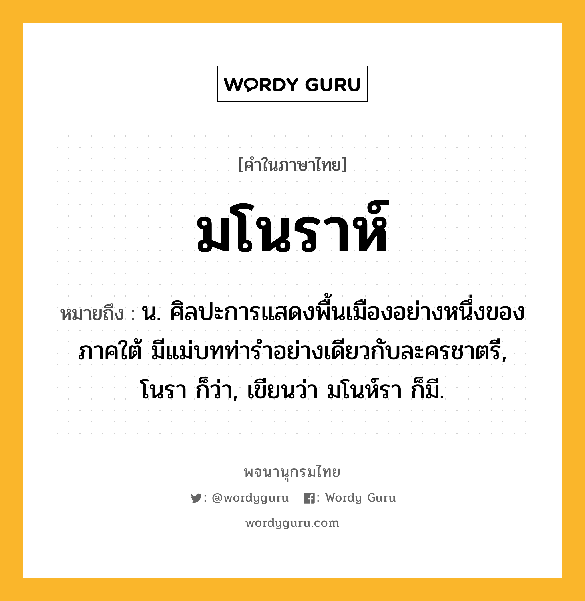 มโนราห์ หมายถึงอะไร?, คำในภาษาไทย มโนราห์ หมายถึง น. ศิลปะการแสดงพื้นเมืองอย่างหนึ่งของภาคใต้ มีแม่บทท่ารําอย่างเดียวกับละครชาตรี, โนรา ก็ว่า, เขียนว่า มโนห์รา ก็มี.