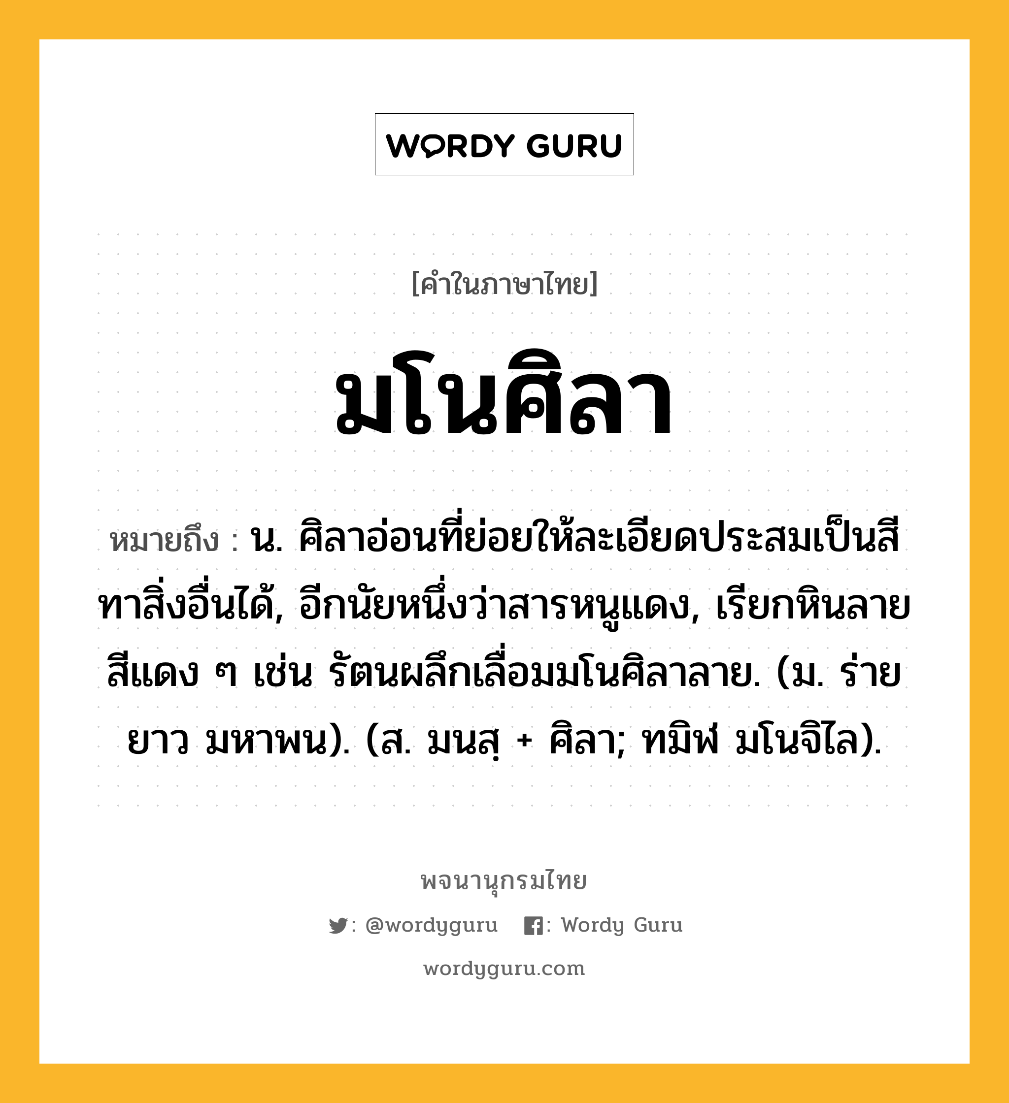 มโนศิลา หมายถึงอะไร?, คำในภาษาไทย มโนศิลา หมายถึง น. ศิลาอ่อนที่ย่อยให้ละเอียดประสมเป็นสีทาสิ่งอื่นได้, อีกนัยหนึ่งว่าสารหนูแดง, เรียกหินลายสีแดง ๆ เช่น รัตนผลึกเลื่อมมโนศิลาลาย. (ม. ร่ายยาว มหาพน). (ส. มนสฺ + ศิลา; ทมิฬ มโนจิไล).