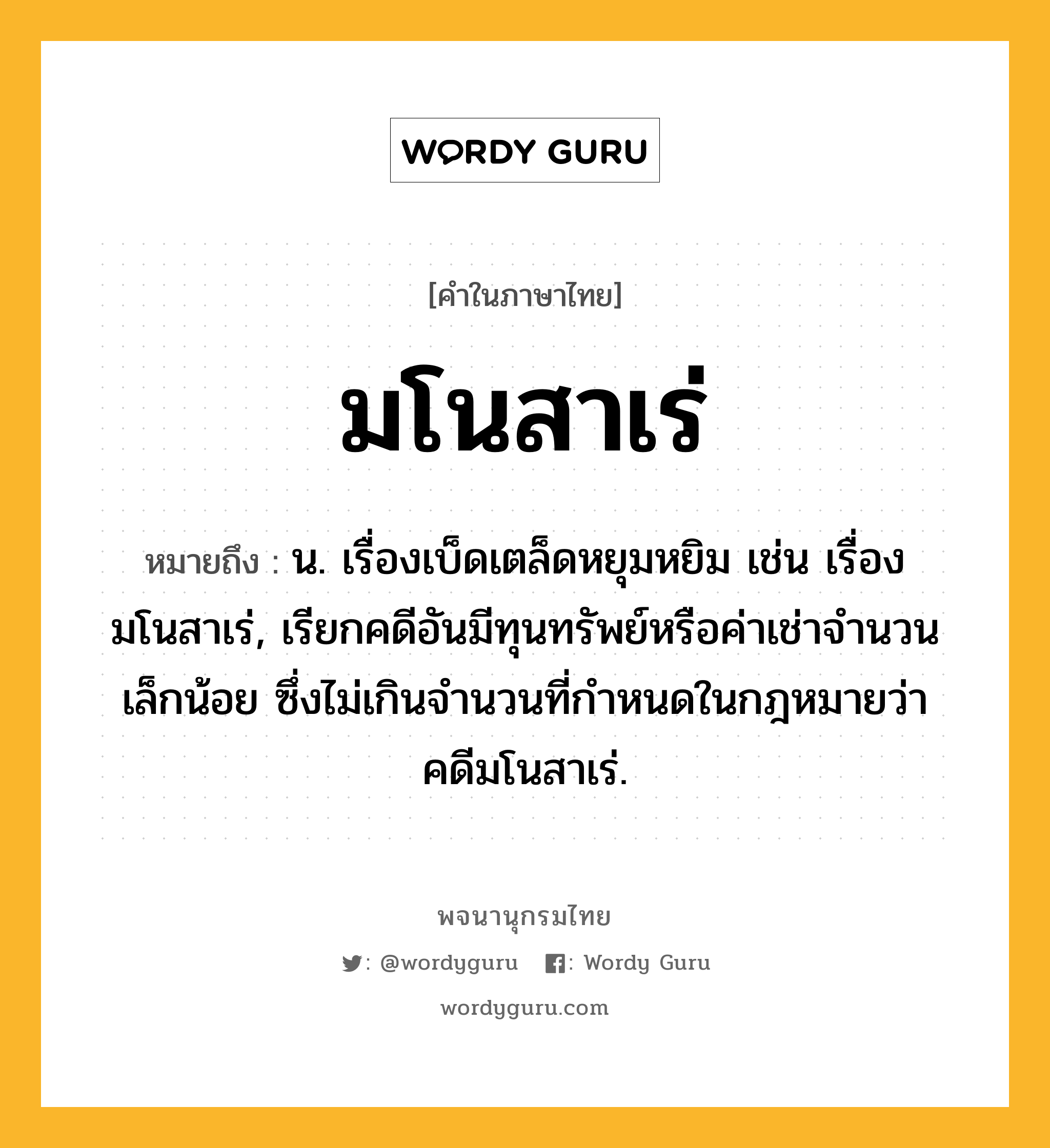 มโนสาเร่ หมายถึงอะไร?, คำในภาษาไทย มโนสาเร่ หมายถึง น. เรื่องเบ็ดเตล็ดหยุมหยิม เช่น เรื่องมโนสาเร่, เรียกคดีอันมีทุนทรัพย์หรือค่าเช่าจำนวนเล็กน้อย ซึ่งไม่เกินจำนวนที่กำหนดในกฎหมายว่า คดีมโนสาเร่.