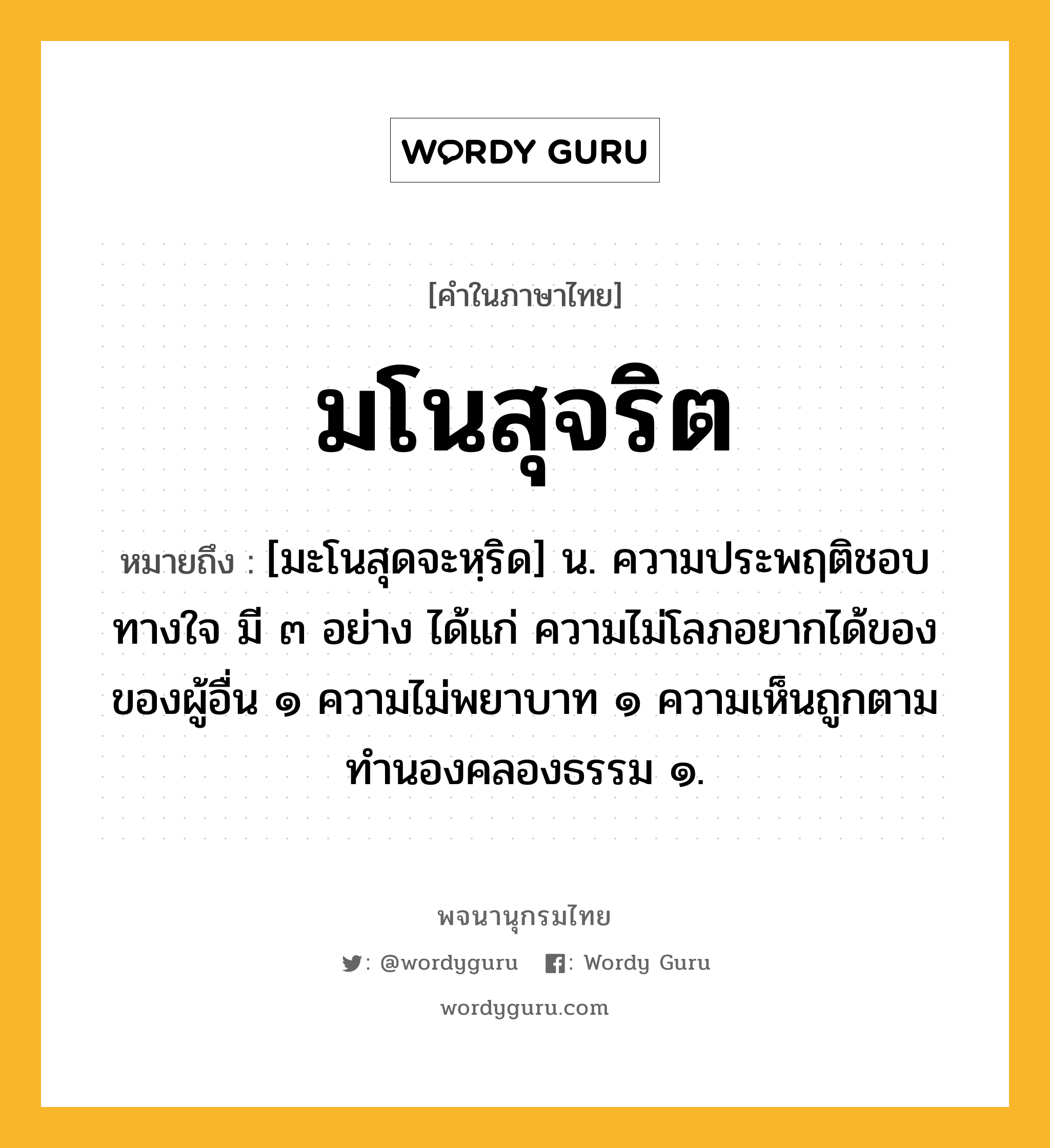 มโนสุจริต หมายถึงอะไร?, คำในภาษาไทย มโนสุจริต หมายถึง [มะโนสุดจะหฺริด] น. ความประพฤติชอบทางใจ มี ๓ อย่าง ได้แก่ ความไม่โลภอยากได้ของของผู้อื่น ๑ ความไม่พยาบาท ๑ ความเห็นถูกตามทำนองคลองธรรม ๑.