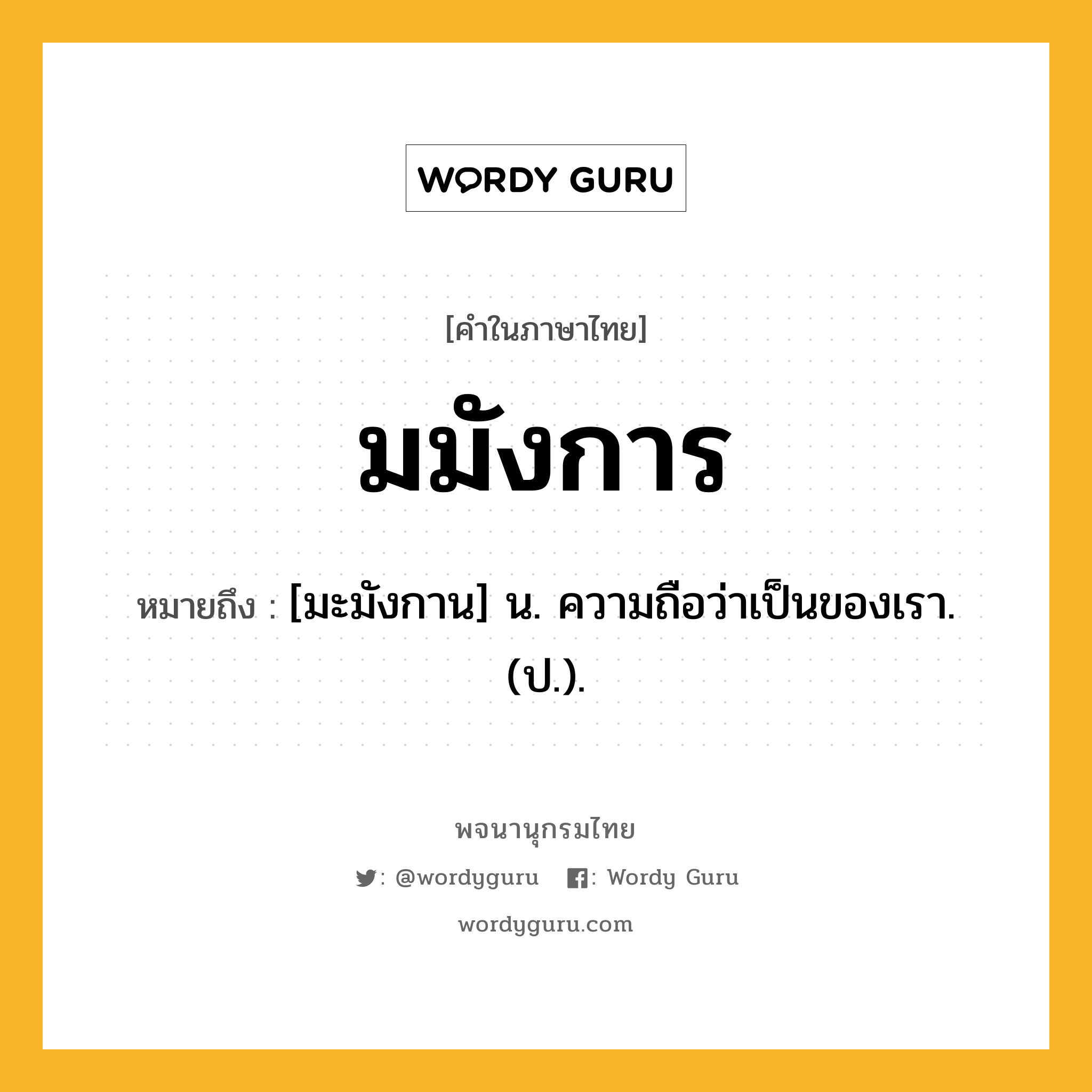 มมังการ หมายถึงอะไร?, คำในภาษาไทย มมังการ หมายถึง [มะมังกาน] น. ความถือว่าเป็นของเรา. (ป.).