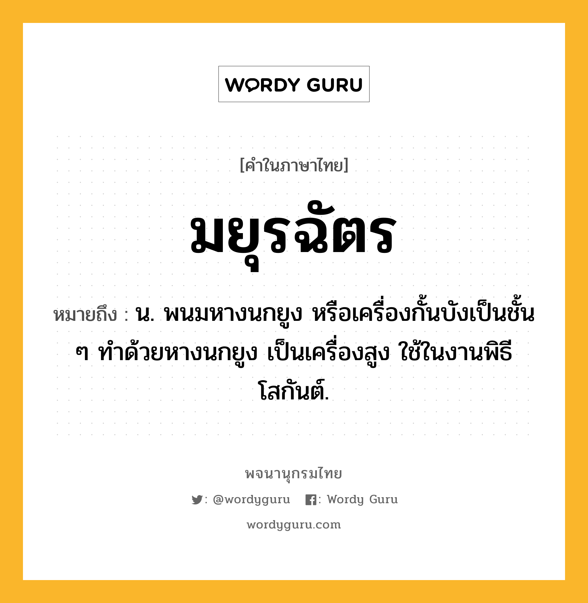 มยุรฉัตร หมายถึงอะไร?, คำในภาษาไทย มยุรฉัตร หมายถึง น. พนมหางนกยูง หรือเครื่องกั้นบังเป็นชั้น ๆ ทําด้วยหางนกยูง เป็นเครื่องสูง ใช้ในงานพิธีโสกันต์.