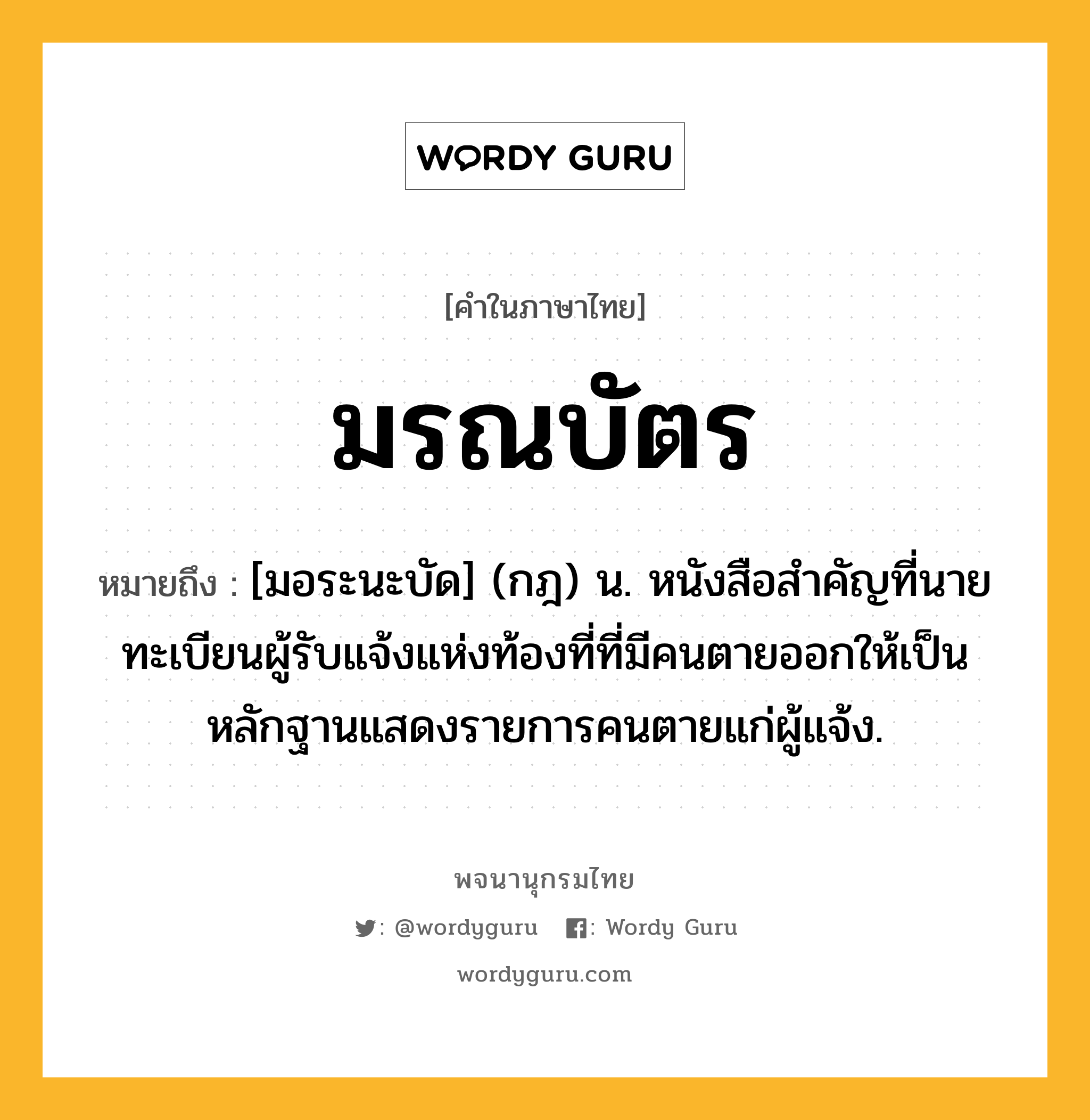 มรณบัตร หมายถึงอะไร?, คำในภาษาไทย มรณบัตร หมายถึง [มอระนะบัด] (กฎ) น. หนังสือสําคัญที่นายทะเบียนผู้รับแจ้งแห่งท้องที่ที่มีคนตายออกให้เป็นหลักฐานแสดงรายการคนตายแก่ผู้แจ้ง.