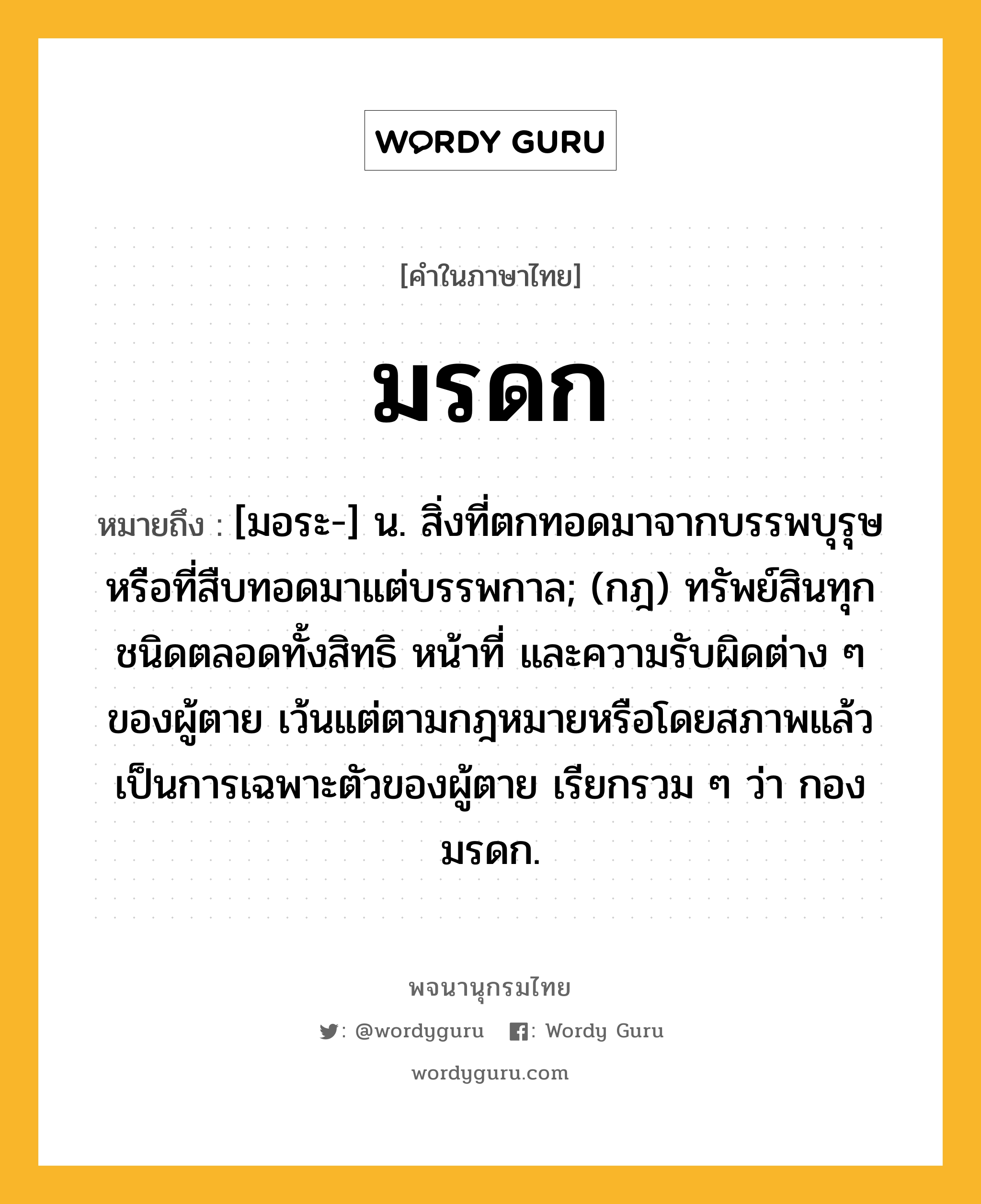 มรดก หมายถึงอะไร?, คำในภาษาไทย มรดก หมายถึง [มอระ-] น. สิ่งที่ตกทอดมาจากบรรพบุรุษหรือที่สืบทอดมาแต่บรรพกาล; (กฎ) ทรัพย์สินทุกชนิดตลอดทั้งสิทธิ หน้าที่ และความรับผิดต่าง ๆ ของผู้ตาย เว้นแต่ตามกฎหมายหรือโดยสภาพแล้ว เป็นการเฉพาะตัวของผู้ตาย เรียกรวม ๆ ว่า กองมรดก.