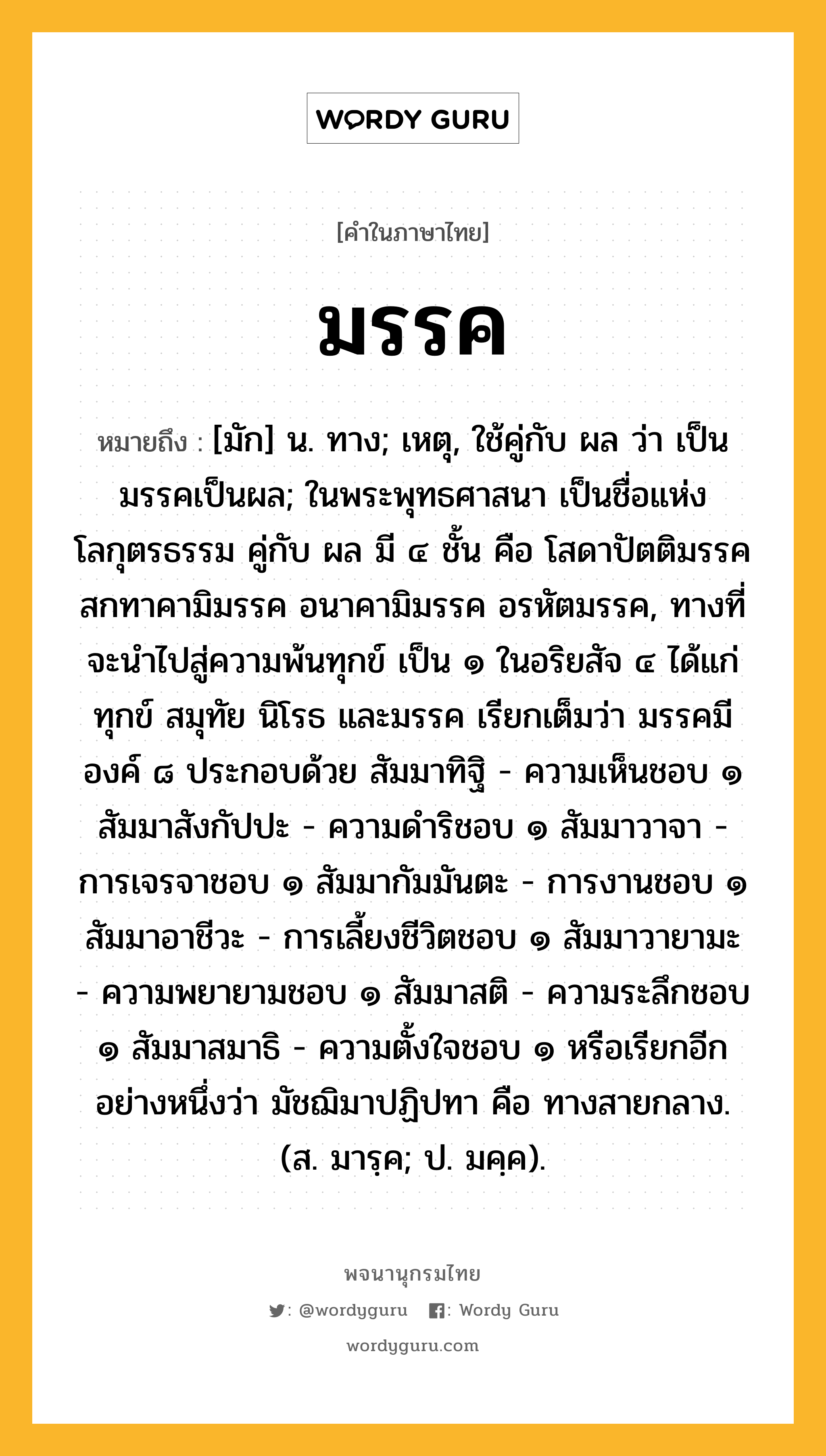 มรรค หมายถึงอะไร?, คำในภาษาไทย มรรค หมายถึง [มัก] น. ทาง; เหตุ, ใช้คู่กับ ผล ว่า เป็นมรรคเป็นผล; ในพระพุทธศาสนา เป็นชื่อแห่งโลกุตรธรรม คู่กับ ผล มี ๔ ชั้น คือ โสดาปัตติมรรค สกทาคามิมรรค อนาคามิมรรค อรหัตมรรค, ทางที่จะนำไปสู่ความพ้นทุกข์ เป็น ๑ ในอริยสัจ ๔ ได้แก่ ทุกข์ สมุทัย นิโรธ และมรรค เรียกเต็มว่า มรรคมีองค์ ๘ ประกอบด้วย สัมมาทิฐิ - ความเห็นชอบ ๑ สัมมาสังกัปปะ - ความดำริชอบ ๑ สัมมาวาจา - การเจรจาชอบ ๑ สัมมากัมมันตะ - การงานชอบ ๑ สัมมาอาชีวะ - การเลี้ยงชีวิตชอบ ๑ สัมมาวายามะ - ความพยายามชอบ ๑ สัมมาสติ - ความระลึกชอบ ๑ สัมมาสมาธิ - ความตั้งใจชอบ ๑ หรือเรียกอีกอย่างหนึ่งว่า มัชฌิมาปฏิปทา คือ ทางสายกลาง. (ส. มารฺค; ป. มคฺค).