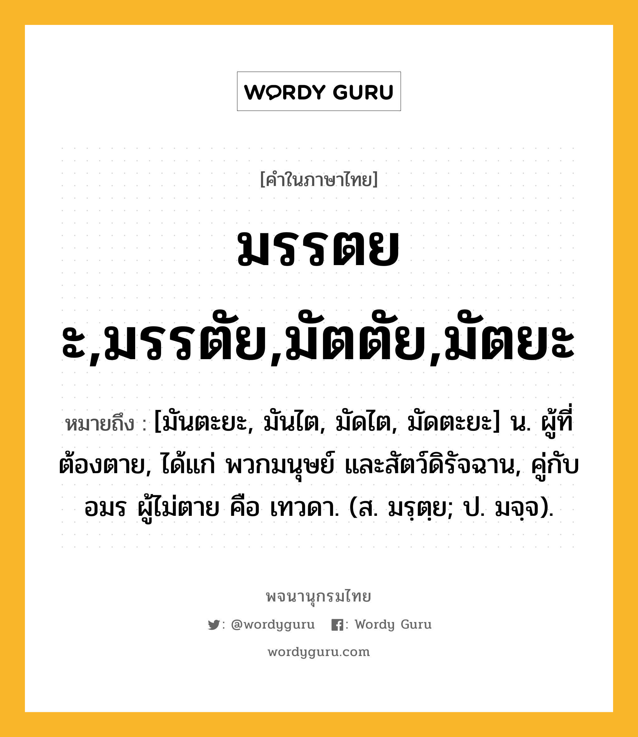 มรรตยะ,มรรตัย,มัตตัย,มัตยะ หมายถึงอะไร?, คำในภาษาไทย มรรตยะ,มรรตัย,มัตตัย,มัตยะ หมายถึง [มันตะยะ, มันไต, มัดไต, มัดตะยะ] น. ผู้ที่ต้องตาย, ได้แก่ พวกมนุษย์ และสัตว์ดิรัจฉาน, คู่กับ อมร ผู้ไม่ตาย คือ เทวดา. (ส. มรฺตฺย; ป. มจฺจ).