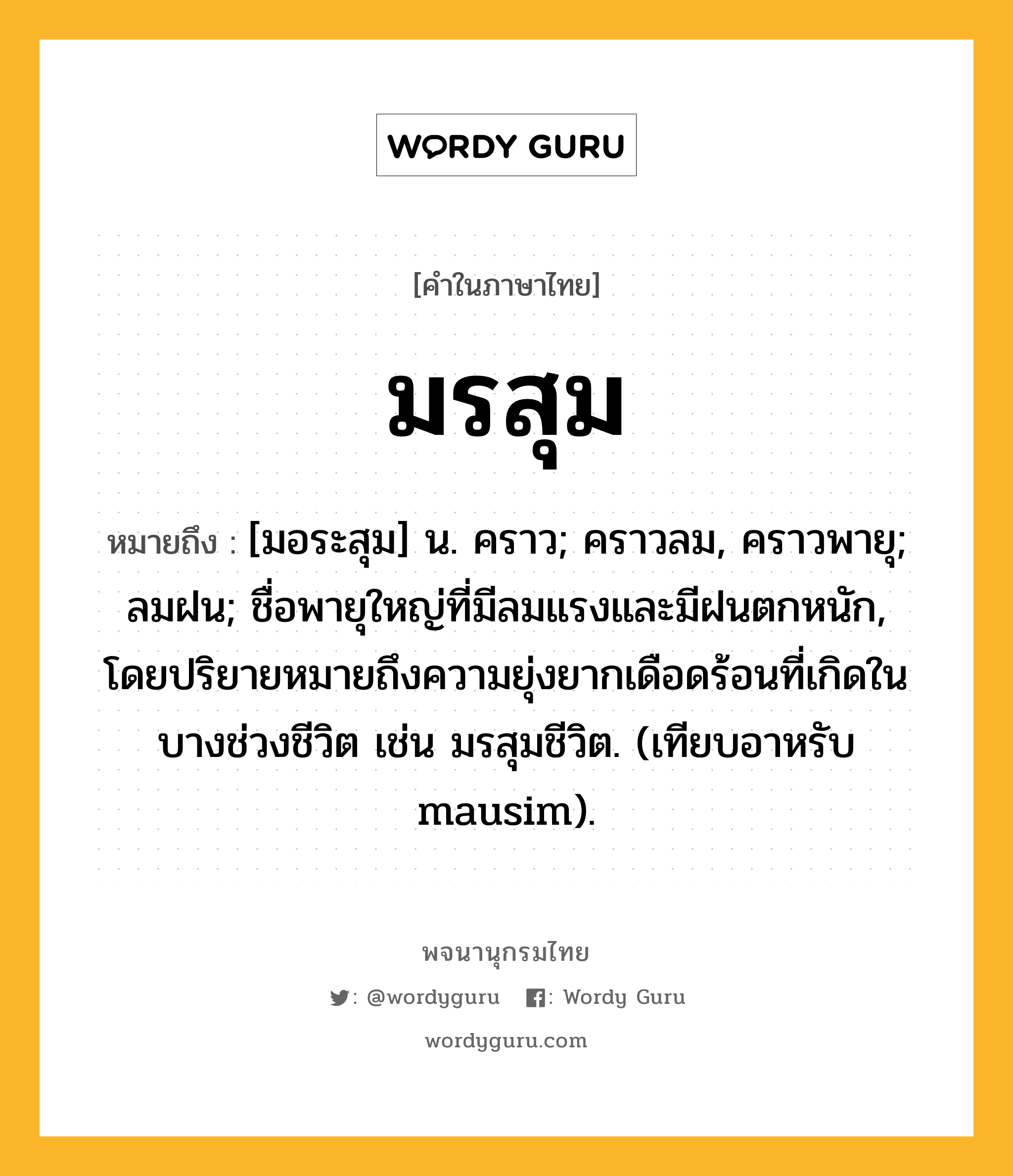 มรสุม หมายถึงอะไร?, คำในภาษาไทย มรสุม หมายถึง [มอระสุม] น. คราว; คราวลม, คราวพายุ; ลมฝน; ชื่อพายุใหญ่ที่มีลมแรงและมีฝนตกหนัก, โดยปริยายหมายถึงความยุ่งยากเดือดร้อนที่เกิดในบางช่วงชีวิต เช่น มรสุมชีวิต. (เทียบอาหรับ mausim).