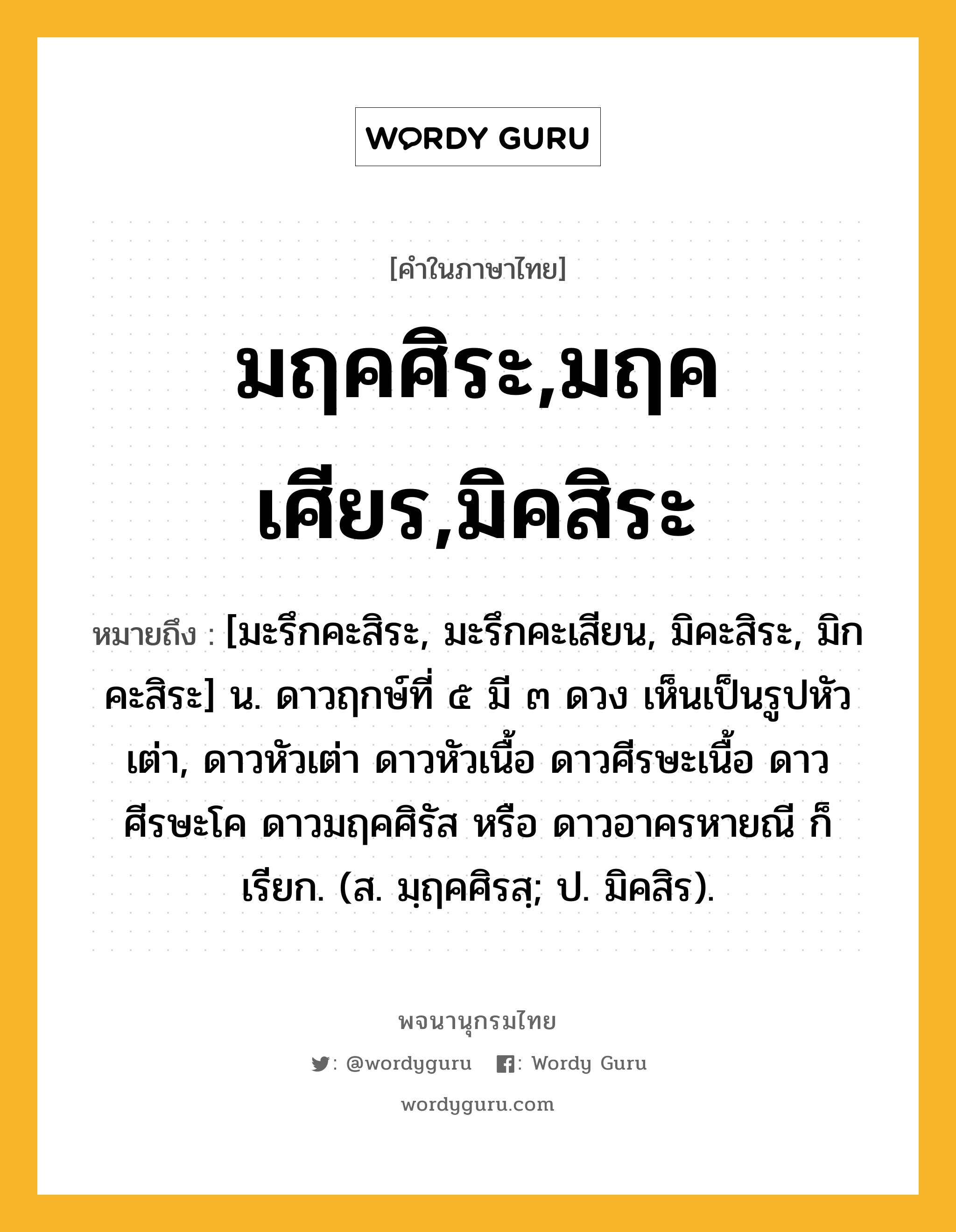 มฤคศิระ,มฤคเศียร,มิคสิระ หมายถึงอะไร?, คำในภาษาไทย มฤคศิระ,มฤคเศียร,มิคสิระ หมายถึง [มะรึกคะสิระ, มะรึกคะเสียน, มิคะสิระ, มิกคะสิระ] น. ดาวฤกษ์ที่ ๕ มี ๓ ดวง เห็นเป็นรูปหัวเต่า, ดาวหัวเต่า ดาวหัวเนื้อ ดาวศีรษะเนื้อ ดาวศีรษะโค ดาวมฤคศิรัส หรือ ดาวอาครหายณี ก็เรียก. (ส. มฺฤคศิรสฺ; ป. มิคสิร).