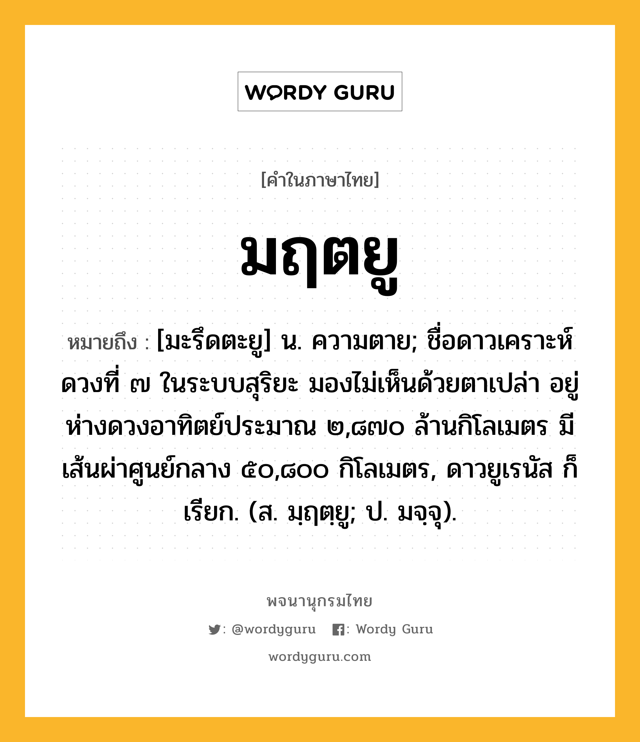 มฤตยู หมายถึงอะไร?, คำในภาษาไทย มฤตยู หมายถึง [มะรึดตะยู] น. ความตาย; ชื่อดาวเคราะห์ดวงที่ ๗ ในระบบสุริยะ มองไม่เห็นด้วยตาเปล่า อยู่ห่างดวงอาทิตย์ประมาณ ๒,๘๗๐ ล้านกิโลเมตร มีเส้นผ่าศูนย์กลาง ๕๐,๘๐๐ กิโลเมตร, ดาวยูเรนัส ก็เรียก. (ส. มฺฤตฺยู; ป. มจฺจุ).