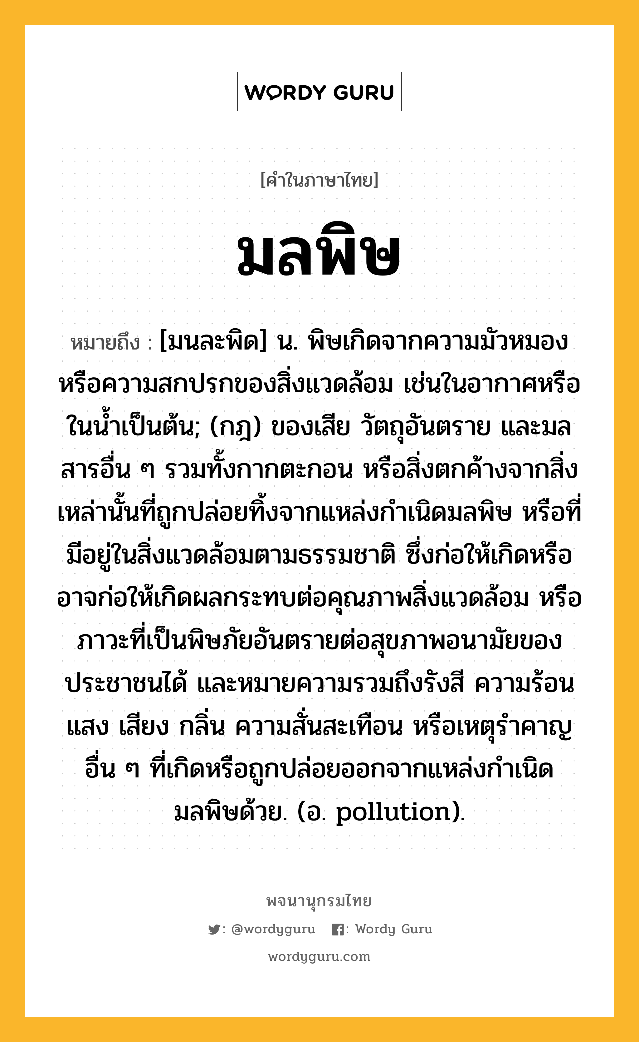 มลพิษ หมายถึงอะไร?, คำในภาษาไทย มลพิษ หมายถึง [มนละพิด] น. พิษเกิดจากความมัวหมองหรือความสกปรกของสิ่งแวดล้อม เช่นในอากาศหรือในน้ำเป็นต้น; (กฎ) ของเสีย วัตถุอันตราย และมลสารอื่น ๆ รวมทั้งกากตะกอน หรือสิ่งตกค้างจากสิ่งเหล่านั้นที่ถูกปล่อยทิ้งจากแหล่งกำเนิดมลพิษ หรือที่มีอยู่ในสิ่งแวดล้อมตามธรรมชาติ ซึ่งก่อให้เกิดหรืออาจก่อให้เกิดผลกระทบต่อคุณภาพสิ่งแวดล้อม หรือภาวะที่เป็นพิษภัยอันตรายต่อสุขภาพอนามัยของประชาชนได้ และหมายความรวมถึงรังสี ความร้อน แสง เสียง กลิ่น ความสั่นสะเทือน หรือเหตุรำคาญอื่น ๆ ที่เกิดหรือถูกปล่อยออกจากแหล่งกำเนิดมลพิษด้วย. (อ. pollution).