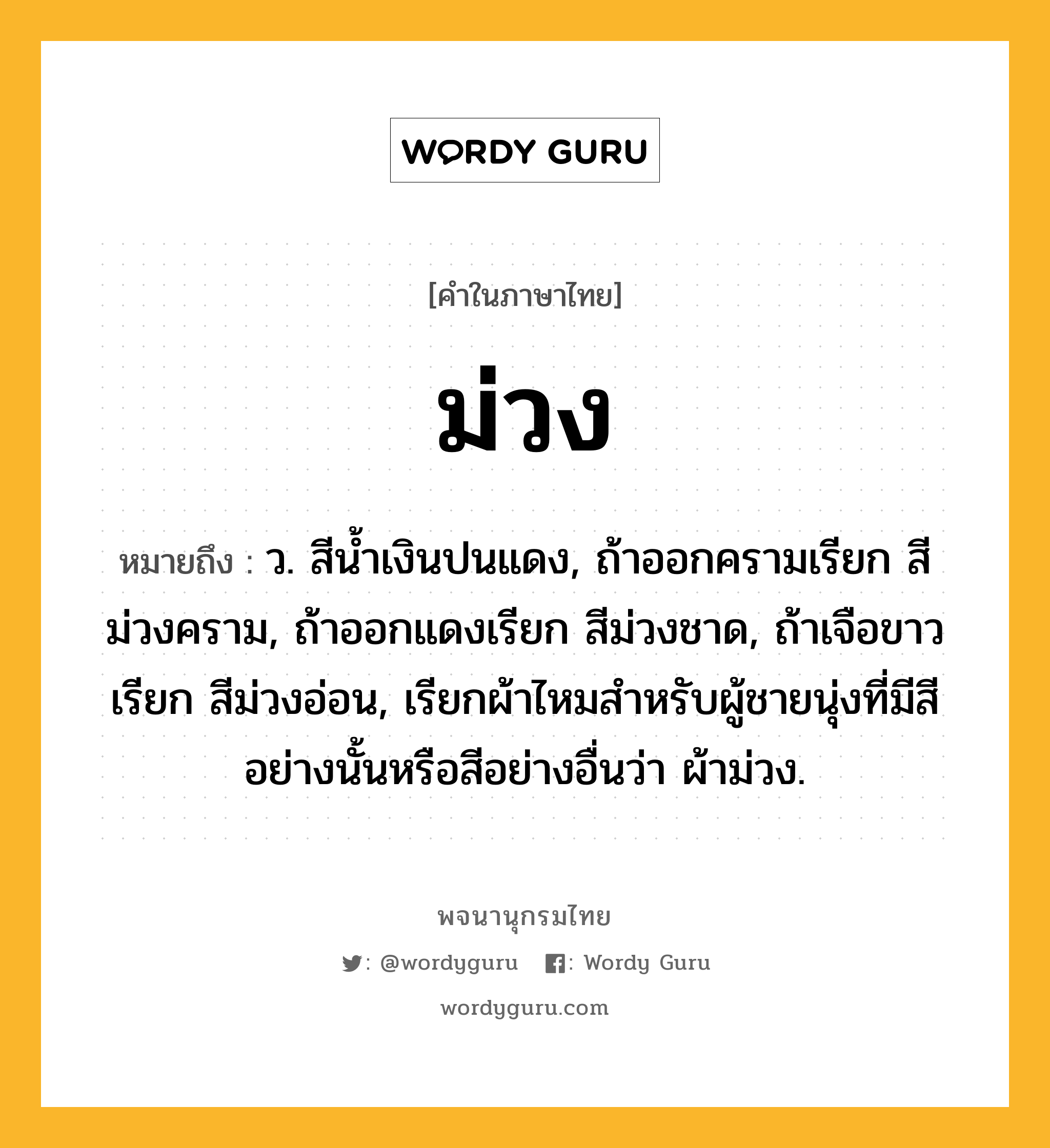 ม่วง หมายถึงอะไร?, คำในภาษาไทย ม่วง หมายถึง ว. สีน้ำเงินปนแดง, ถ้าออกครามเรียก สีม่วงคราม, ถ้าออกแดงเรียก สีม่วงชาด, ถ้าเจือขาวเรียก สีม่วงอ่อน, เรียกผ้าไหมสําหรับผู้ชายนุ่งที่มีสีอย่างนั้นหรือสีอย่างอื่นว่า ผ้าม่วง.