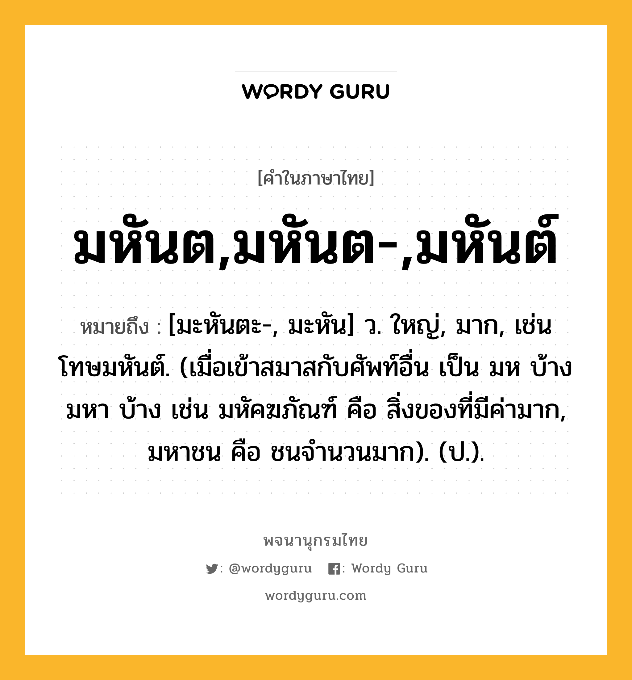 มหันต,มหันต-,มหันต์ หมายถึงอะไร?, คำในภาษาไทย มหันต,มหันต-,มหันต์ หมายถึง [มะหันตะ-, มะหัน] ว. ใหญ่, มาก, เช่น โทษมหันต์. (เมื่อเข้าสมาสกับศัพท์อื่น เป็น มห บ้าง มหา บ้าง เช่น มหัคฆภัณฑ์ คือ สิ่งของที่มีค่ามาก, มหาชน คือ ชนจำนวนมาก). (ป.).