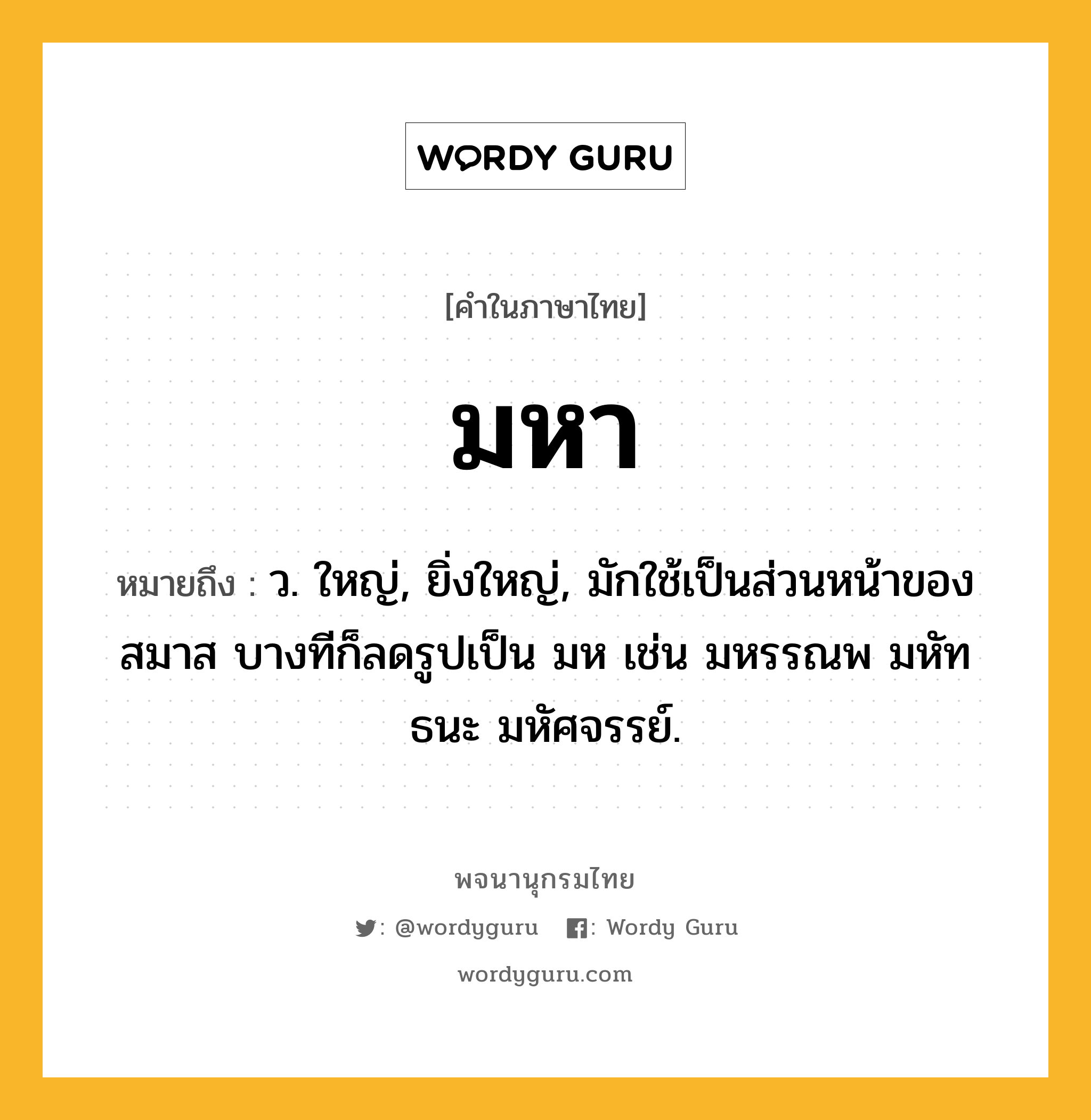 มหา หมายถึงอะไร?, คำในภาษาไทย มหา หมายถึง ว. ใหญ่, ยิ่งใหญ่, มักใช้เป็นส่วนหน้าของสมาส บางทีก็ลดรูปเป็น มห เช่น มหรรณพ มหัทธนะ มหัศจรรย์.