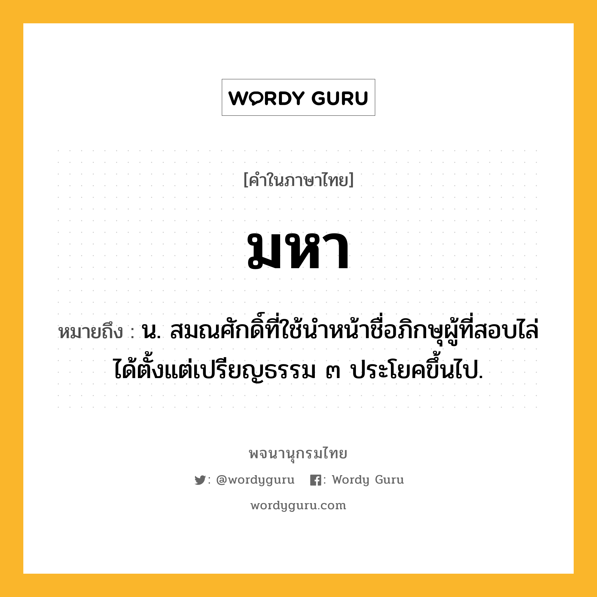 มหา หมายถึงอะไร?, คำในภาษาไทย มหา หมายถึง น. สมณศักดิ์ที่ใช้นําหน้าชื่อภิกษุผู้ที่สอบไล่ได้ตั้งแต่เปรียญธรรม ๓ ประโยคขึ้นไป.