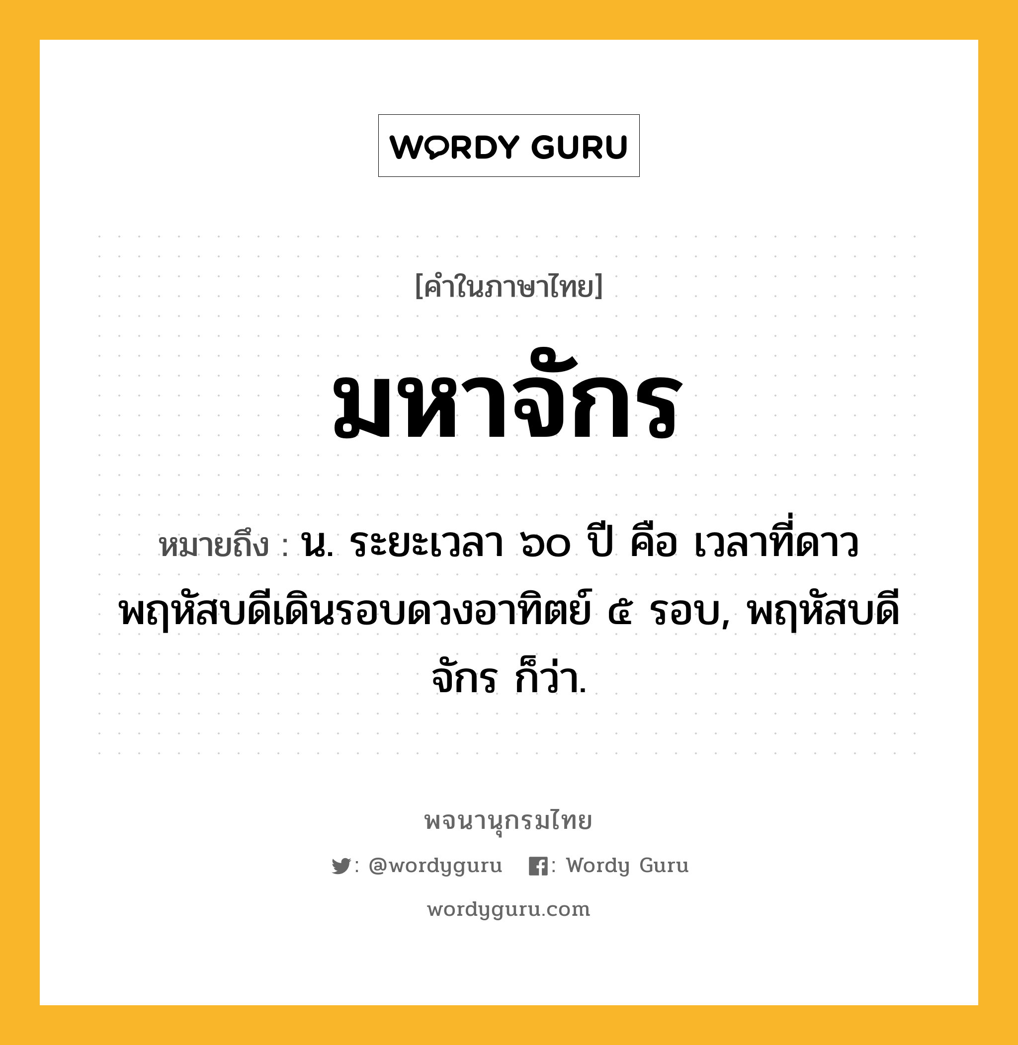 มหาจักร หมายถึงอะไร?, คำในภาษาไทย มหาจักร หมายถึง น. ระยะเวลา ๖๐ ปี คือ เวลาที่ดาวพฤหัสบดีเดินรอบดวงอาทิตย์ ๕ รอบ, พฤหัสบดีจักร ก็ว่า.