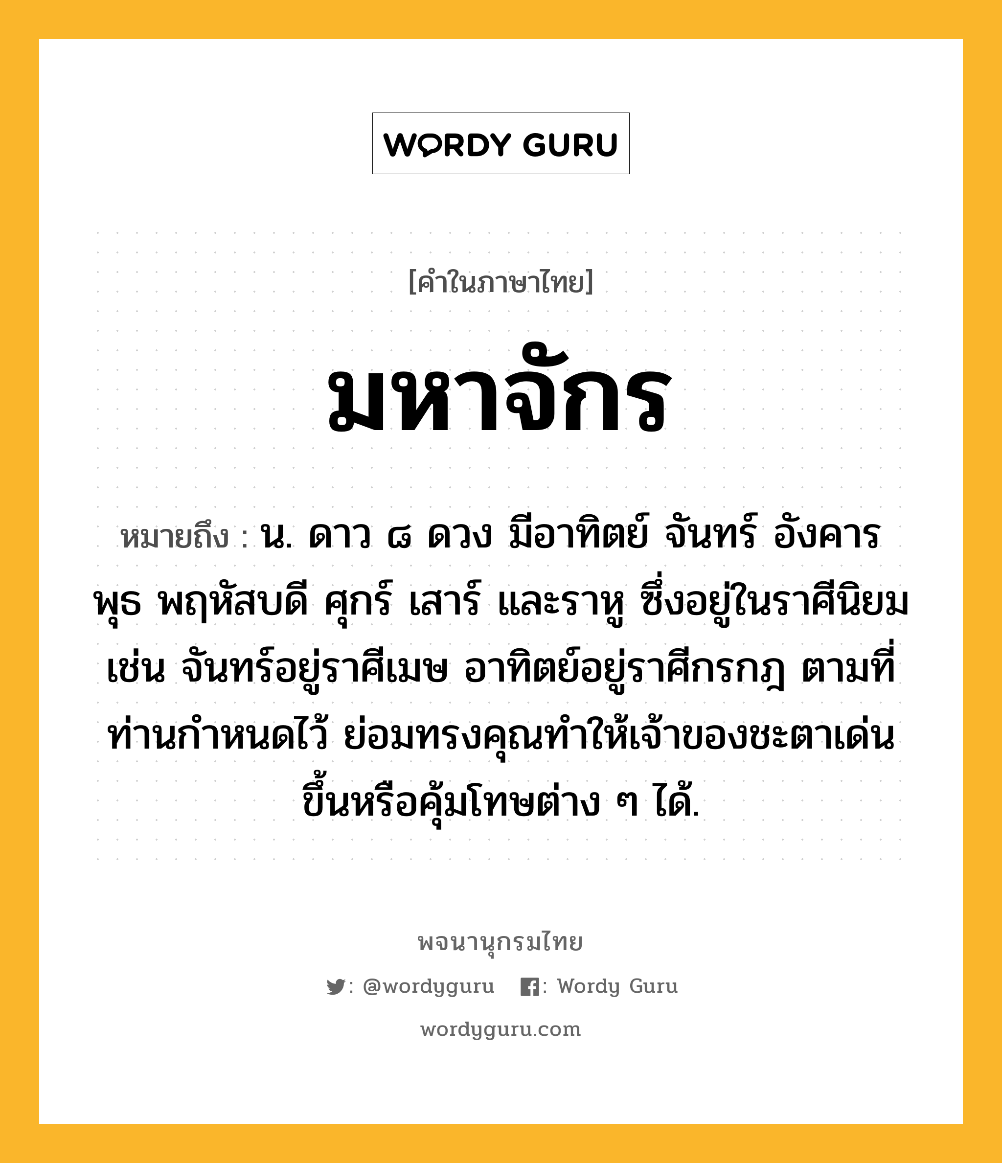 มหาจักร หมายถึงอะไร?, คำในภาษาไทย มหาจักร หมายถึง น. ดาว ๘ ดวง มีอาทิตย์ จันทร์ อังคาร พุธ พฤหัสบดี ศุกร์ เสาร์ และราหู ซึ่งอยู่ในราศีนิยม เช่น จันทร์อยู่ราศีเมษ อาทิตย์อยู่ราศีกรกฎ ตามที่ท่านกำหนดไว้ ย่อมทรงคุณทำให้เจ้าของชะตาเด่นขึ้นหรือคุ้มโทษต่าง ๆ ได้.