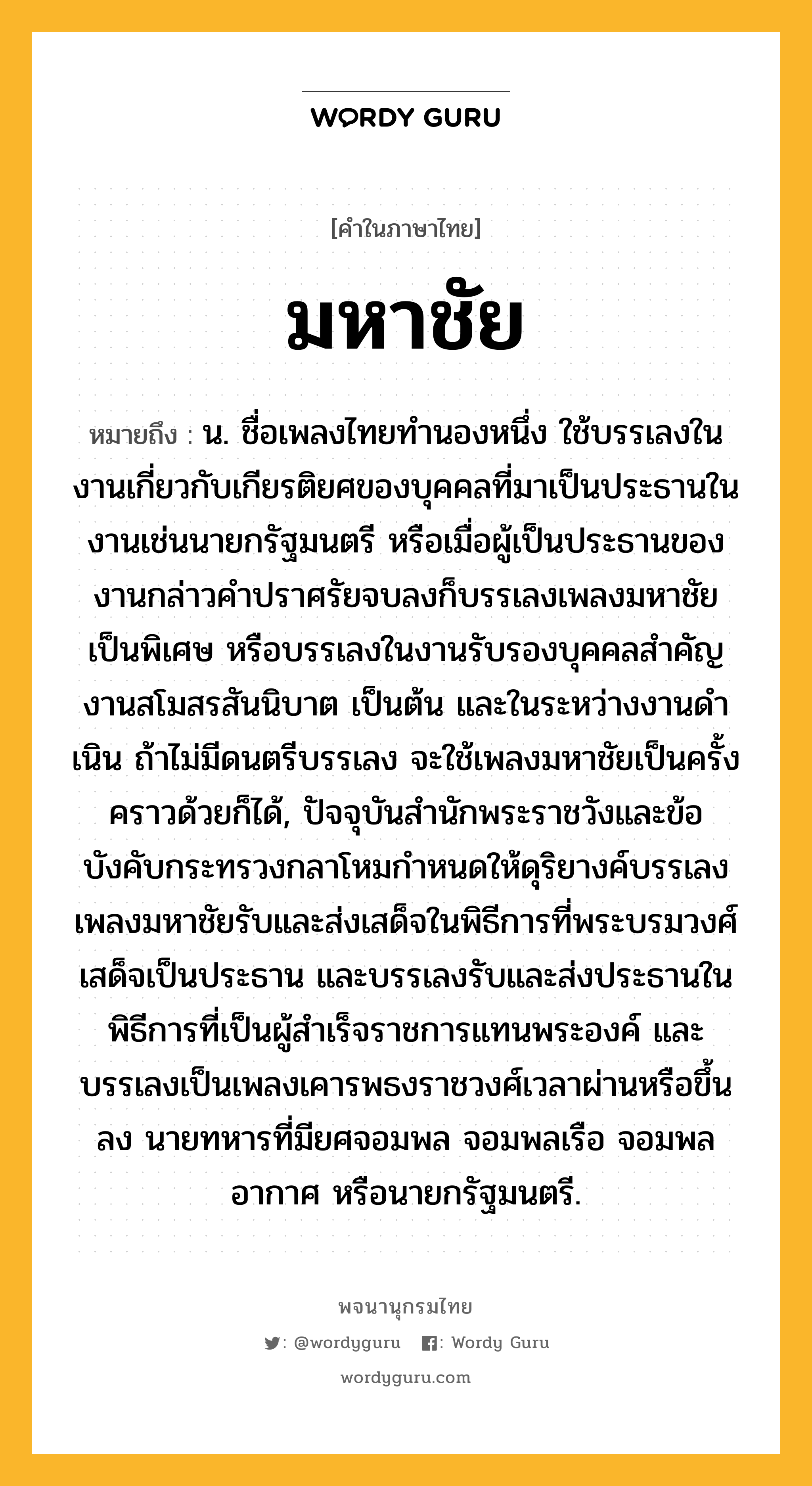 มหาชัย หมายถึงอะไร?, คำในภาษาไทย มหาชัย หมายถึง น. ชื่อเพลงไทยทํานองหนึ่ง ใช้บรรเลงในงานเกี่ยวกับเกียรติยศของบุคคลที่มาเป็นประธานในงานเช่นนายกรัฐมนตรี หรือเมื่อผู้เป็นประธานของงานกล่าวคําปราศรัยจบลงก็บรรเลงเพลงมหาชัยเป็นพิเศษ หรือบรรเลงในงานรับรองบุคคลสําคัญ งานสโมสรสันนิบาต เป็นต้น และในระหว่างงานดําเนิน ถ้าไม่มีดนตรีบรรเลง จะใช้เพลงมหาชัยเป็นครั้งคราวด้วยก็ได้, ปัจจุบันสํานักพระราชวังและข้อบังคับกระทรวงกลาโหมกําหนดให้ดุริยางค์บรรเลงเพลงมหาชัยรับและส่งเสด็จในพิธีการที่พระบรมวงศ์เสด็จเป็นประธาน และบรรเลงรับและส่งประธานในพิธีการที่เป็นผู้สําเร็จราชการแทนพระองค์ และบรรเลงเป็นเพลงเคารพธงราชวงศ์เวลาผ่านหรือขึ้นลง นายทหารที่มียศจอมพล จอมพลเรือ จอมพลอากาศ หรือนายกรัฐมนตรี.