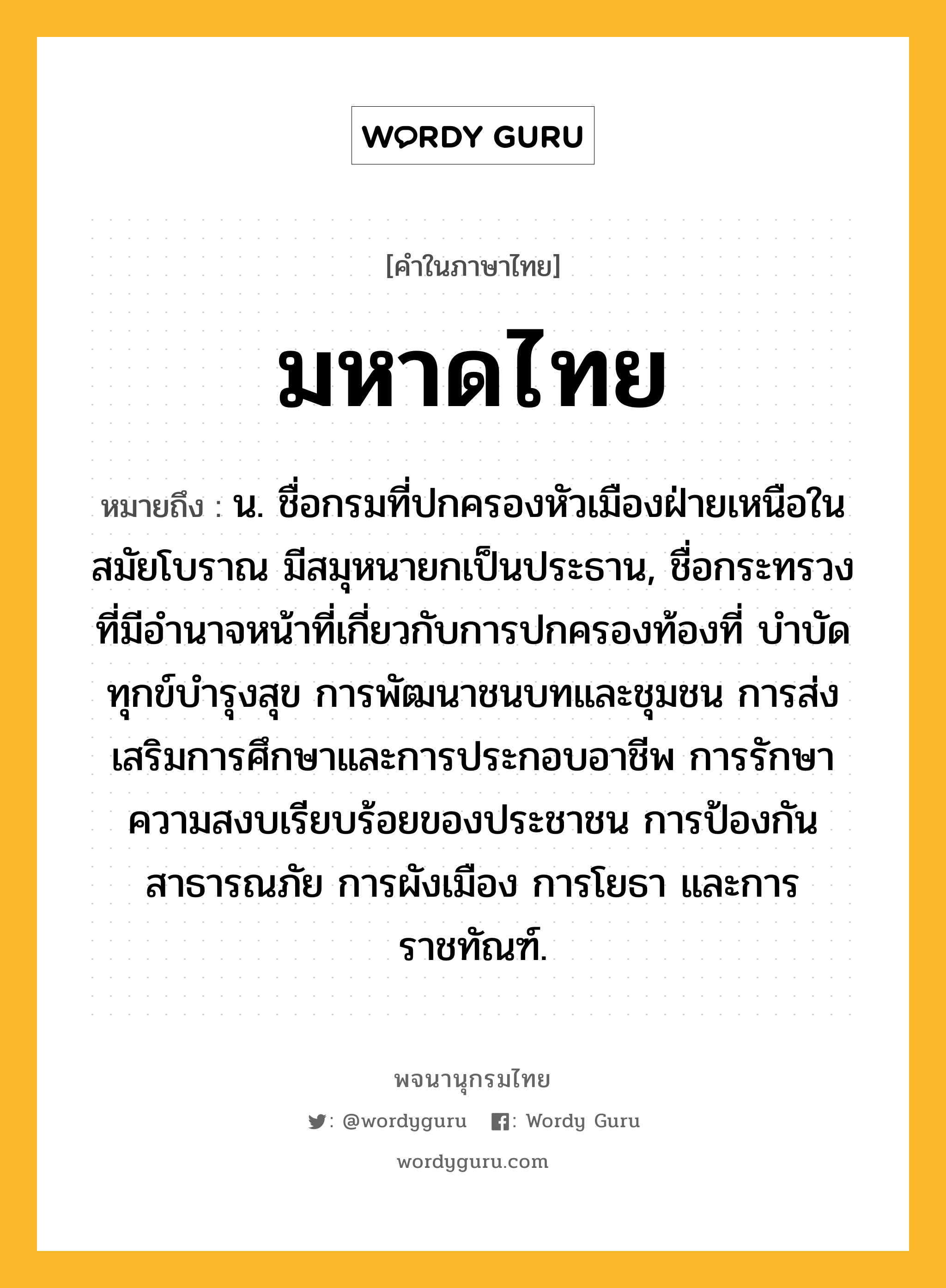 มหาดไทย หมายถึงอะไร?, คำในภาษาไทย มหาดไทย หมายถึง น. ชื่อกรมที่ปกครองหัวเมืองฝ่ายเหนือในสมัยโบราณ มีสมุหนายกเป็นประธาน, ชื่อกระทรวงที่มีอํานาจหน้าที่เกี่ยวกับการปกครองท้องที่ บําบัดทุกข์บํารุงสุข การพัฒนาชนบทและชุมชน การส่งเสริมการศึกษาและการประกอบอาชีพ การรักษาความสงบเรียบร้อยของประชาชน การป้องกันสาธารณภัย การผังเมือง การโยธา และการราชทัณฑ์.