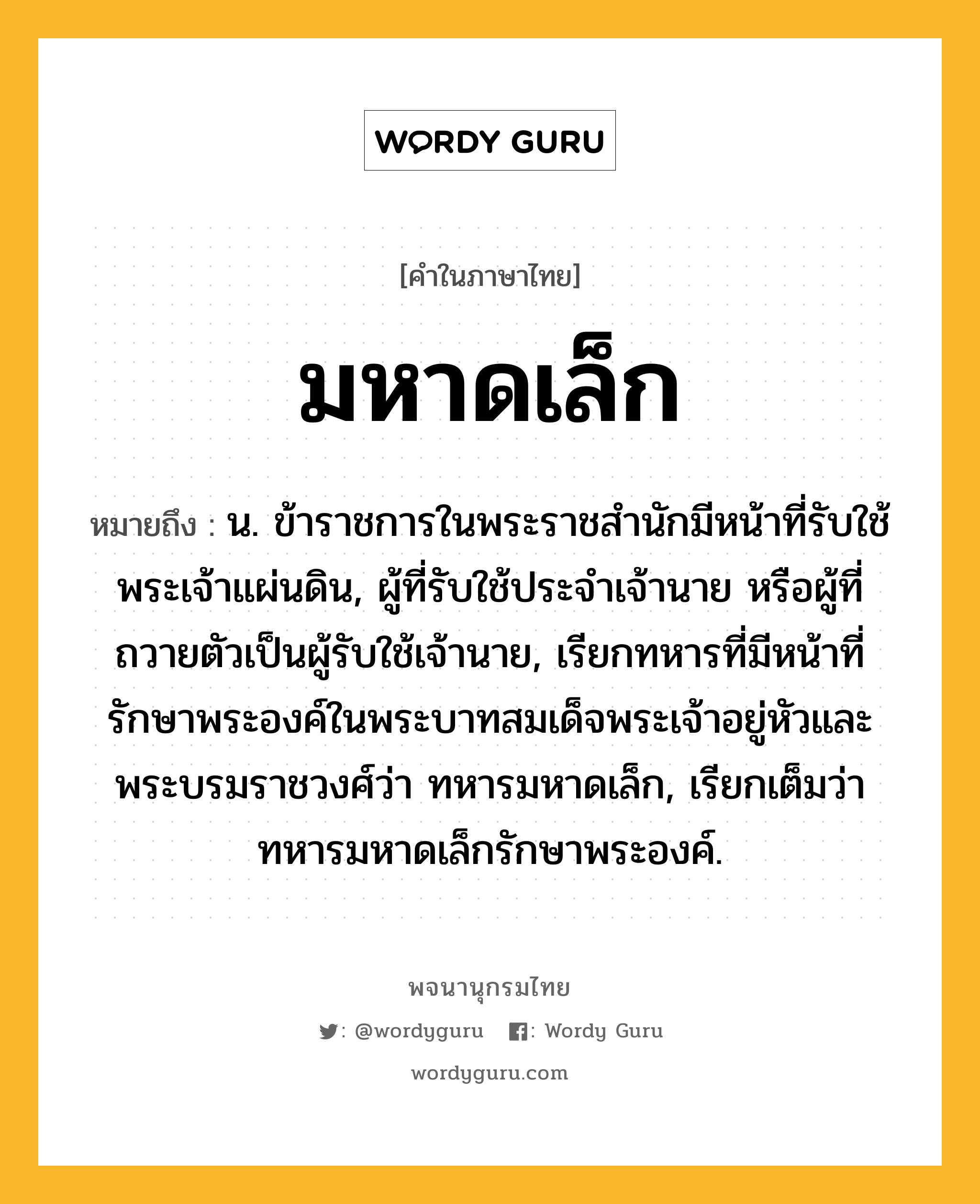 มหาดเล็ก หมายถึงอะไร?, คำในภาษาไทย มหาดเล็ก หมายถึง น. ข้าราชการในพระราชสํานักมีหน้าที่รับใช้พระเจ้าแผ่นดิน, ผู้ที่รับใช้ประจําเจ้านาย หรือผู้ที่ถวายตัวเป็นผู้รับใช้เจ้านาย, เรียกทหารที่มีหน้าที่รักษาพระองค์ในพระบาทสมเด็จพระเจ้าอยู่หัวและพระบรมราชวงศ์ว่า ทหารมหาดเล็ก, เรียกเต็มว่า ทหารมหาดเล็กรักษาพระองค์.