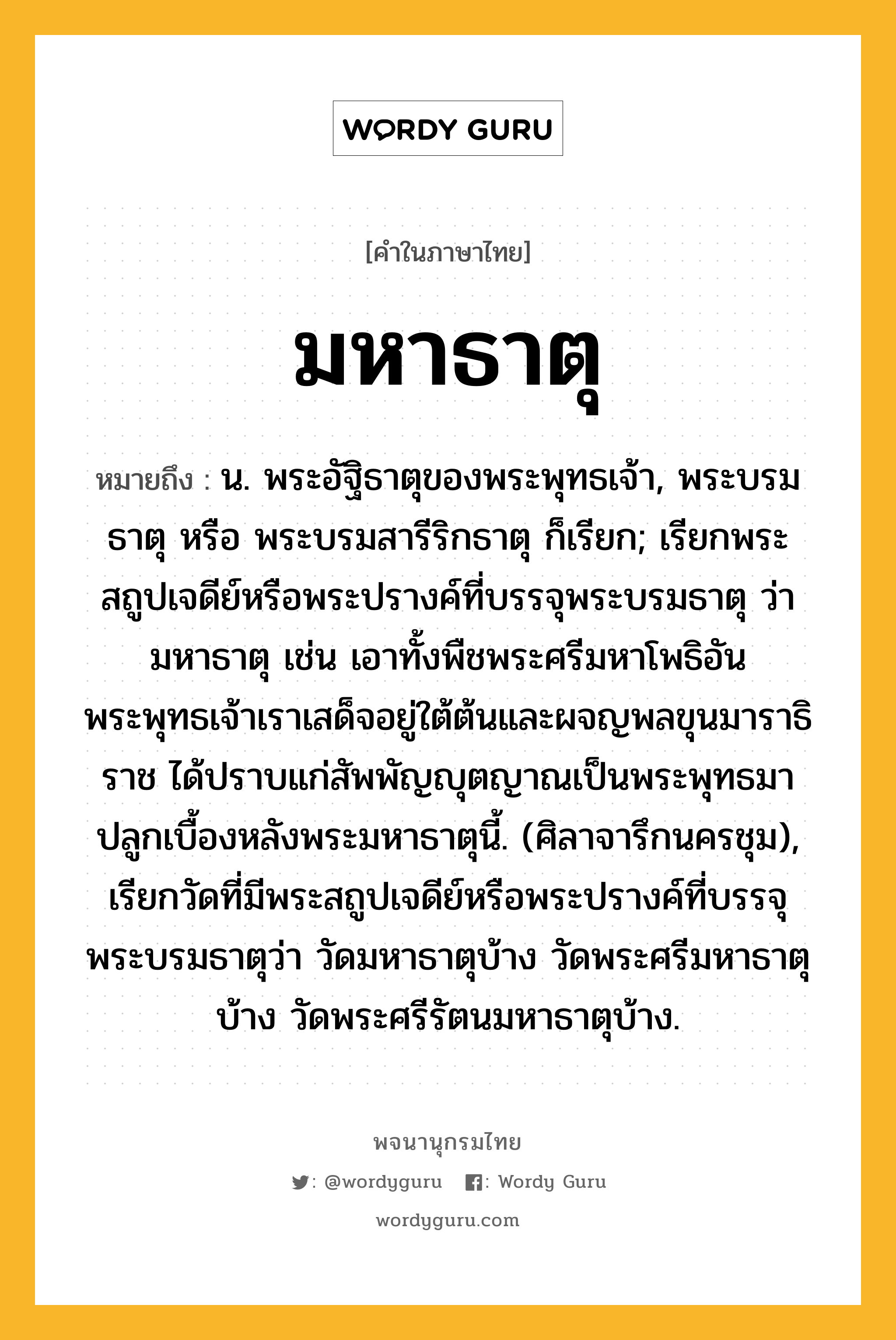 มหาธาตุ หมายถึงอะไร?, คำในภาษาไทย มหาธาตุ หมายถึง น. พระอัฐิธาตุของพระพุทธเจ้า, พระบรมธาตุ หรือ พระบรมสารีริกธาตุ ก็เรียก; เรียกพระสถูปเจดีย์หรือพระปรางค์ที่บรรจุพระบรมธาตุ ว่า มหาธาตุ เช่น เอาทั้งพืชพระศรีมหาโพธิอันพระพุทธเจ้าเราเสด็จอยู่ใต้ต้นและผจญพลขุนมาราธิราช ได้ปราบแก่สัพพัญญุตญาณเป็นพระพุทธมาปลูกเบื้องหลังพระมหาธาตุนี้. (ศิลาจารึกนครชุม), เรียกวัดที่มีพระสถูปเจดีย์หรือพระปรางค์ที่บรรจุพระบรมธาตุว่า วัดมหาธาตุบ้าง วัดพระศรีมหาธาตุบ้าง วัดพระศรีรัตนมหาธาตุบ้าง.