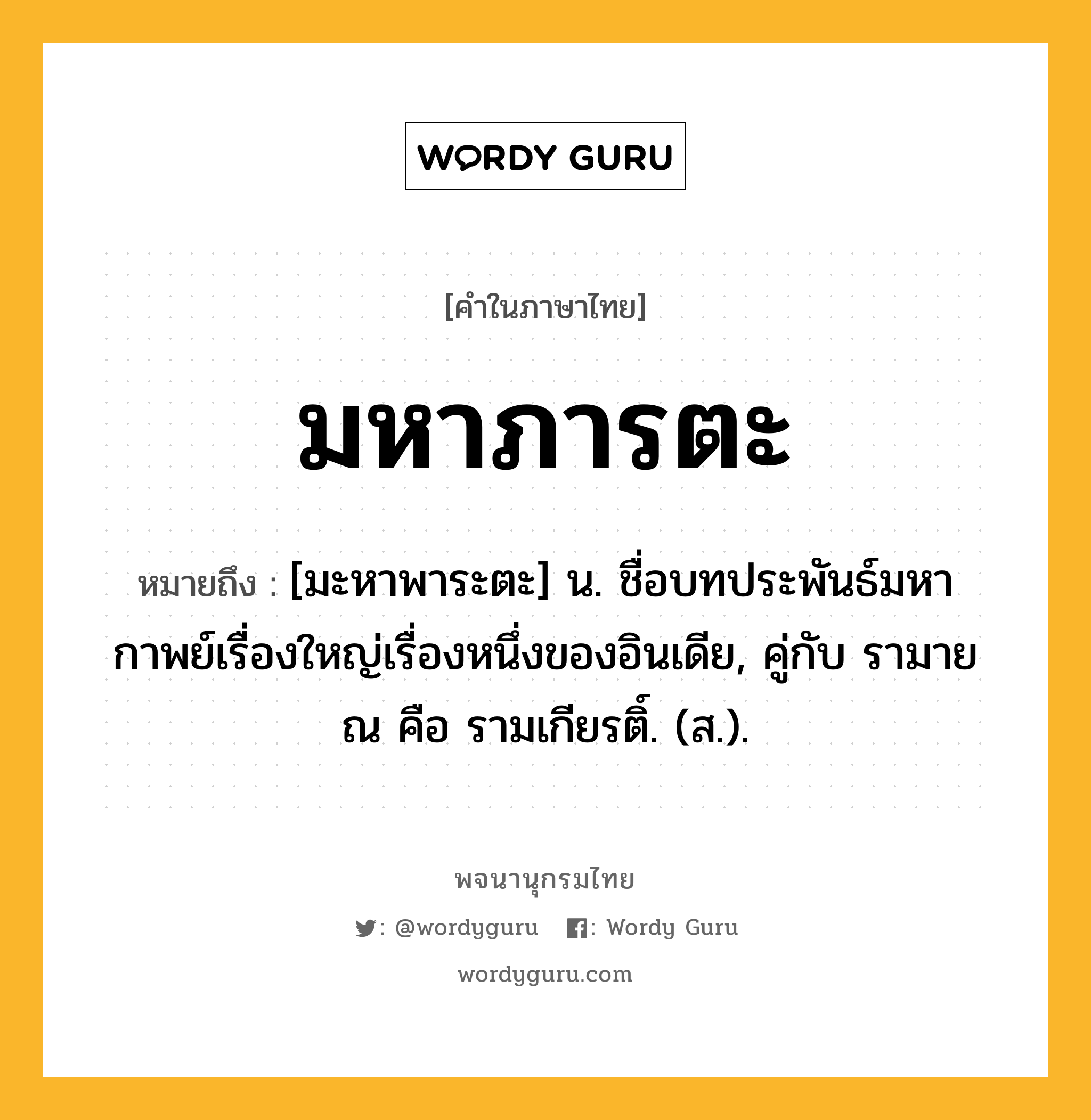 มหาภารตะ หมายถึงอะไร?, คำในภาษาไทย มหาภารตะ หมายถึง [มะหาพาระตะ] น. ชื่อบทประพันธ์มหากาพย์เรื่องใหญ่เรื่องหนึ่งของอินเดีย, คู่กับ รามายณ คือ รามเกียรติ์. (ส.).