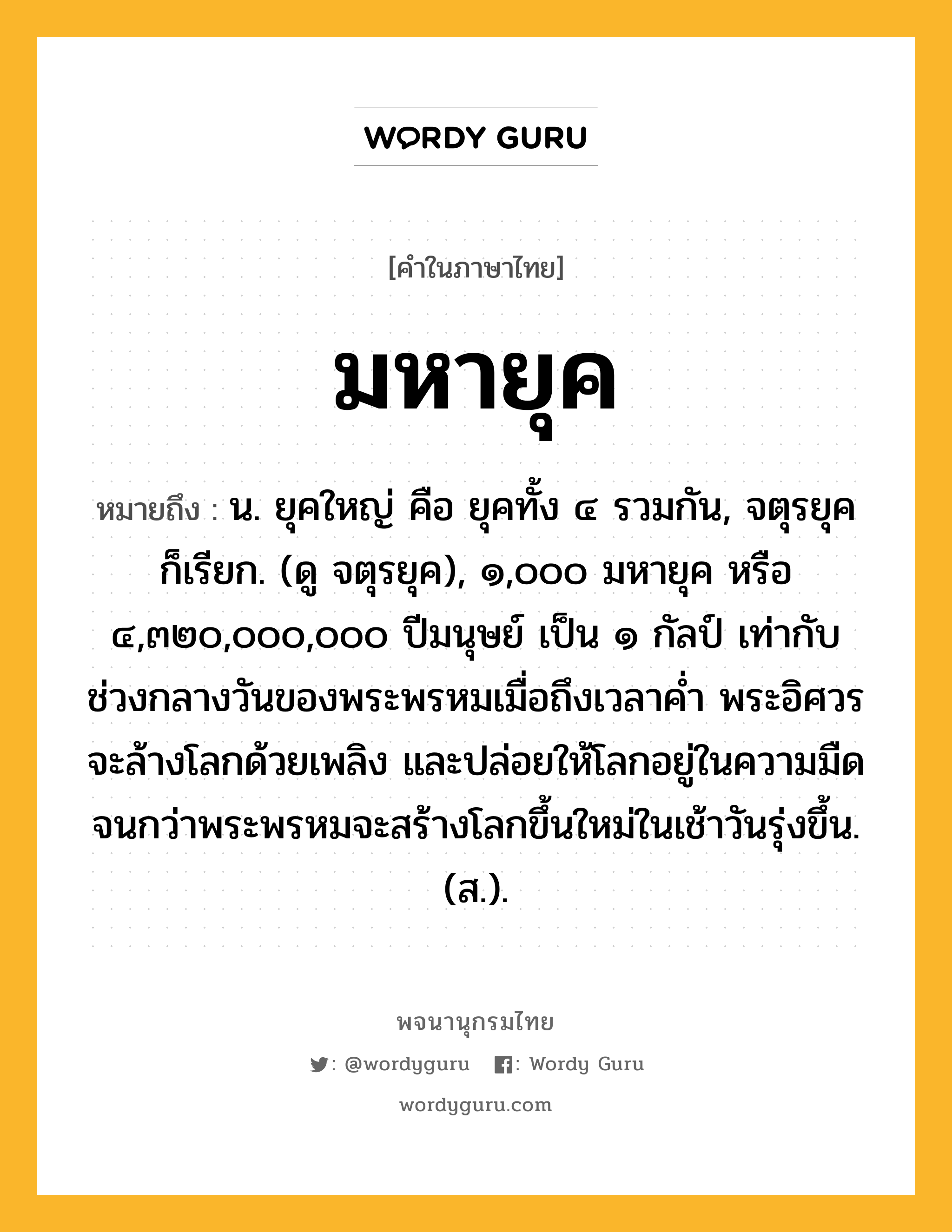 มหายุค หมายถึงอะไร?, คำในภาษาไทย มหายุค หมายถึง น. ยุคใหญ่ คือ ยุคทั้ง ๔ รวมกัน, จตุรยุค ก็เรียก. (ดู จตุรยุค), ๑,๐๐๐ มหายุค หรือ ๔,๓๒๐,๐๐๐,๐๐๐ ปีมนุษย์ เป็น ๑ กัลป์ เท่ากับช่วงกลางวันของพระพรหมเมื่อถึงเวลาค่ำ พระอิศวรจะล้างโลกด้วยเพลิง และปล่อยให้โลกอยู่ในความมืด จนกว่าพระพรหมจะสร้างโลกขึ้นใหม่ในเช้าวันรุ่งขึ้น. (ส.).