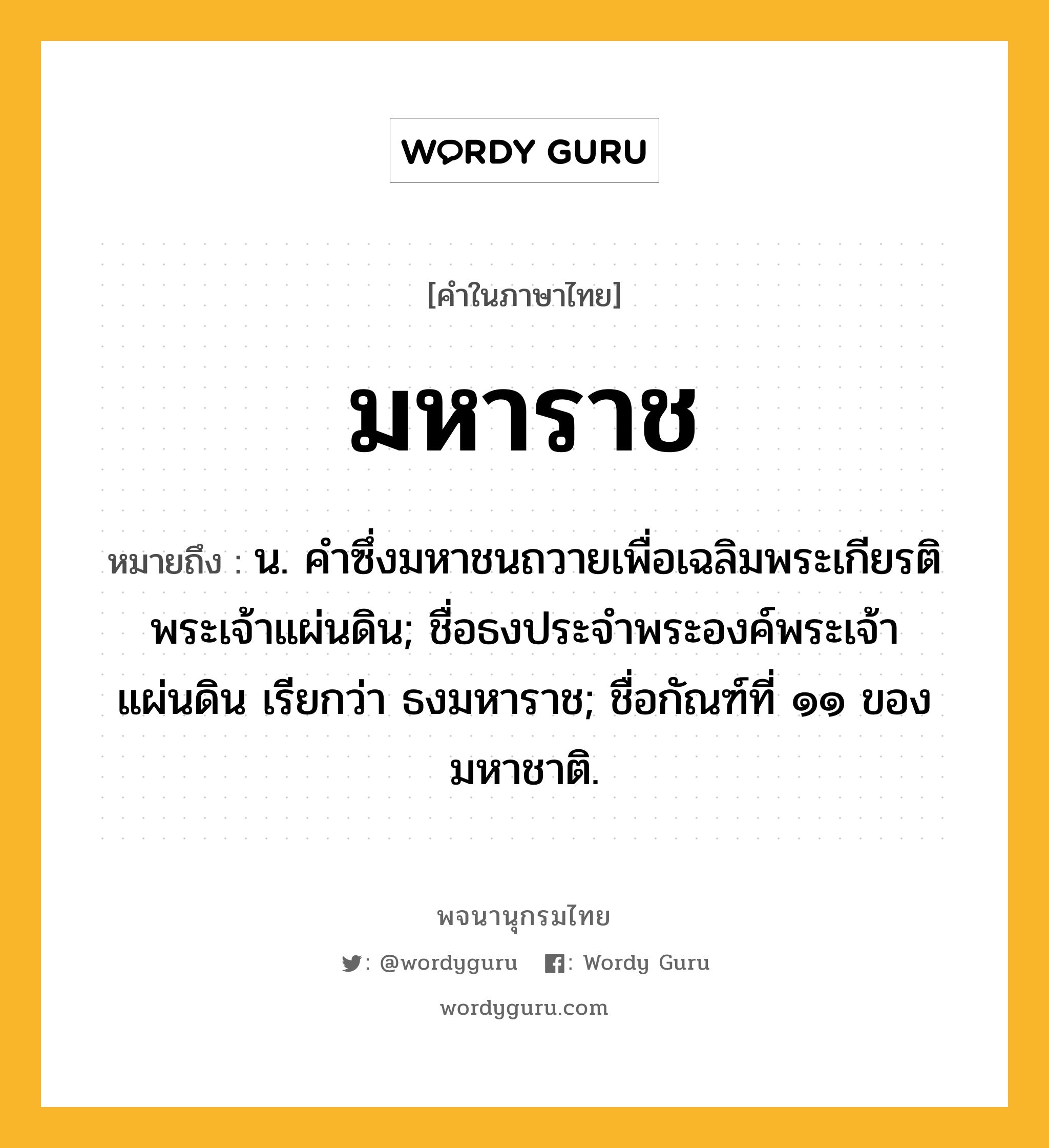 มหาราช หมายถึงอะไร?, คำในภาษาไทย มหาราช หมายถึง น. คําซึ่งมหาชนถวายเพื่อเฉลิมพระเกียรติพระเจ้าแผ่นดิน; ชื่อธงประจําพระองค์พระเจ้าแผ่นดิน เรียกว่า ธงมหาราช; ชื่อกัณฑ์ที่ ๑๑ ของมหาชาติ.