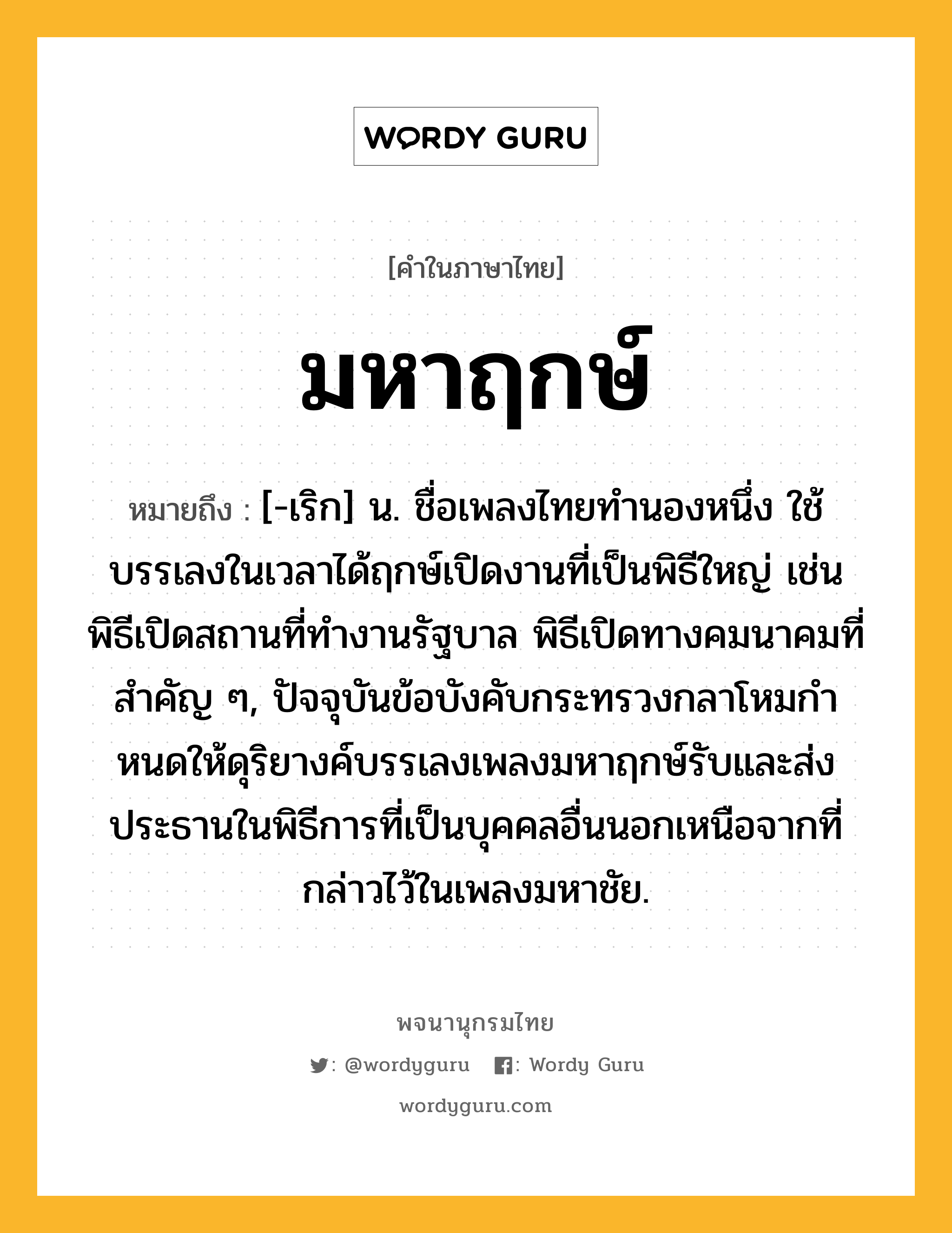 มหาฤกษ์ หมายถึงอะไร?, คำในภาษาไทย มหาฤกษ์ หมายถึง [-เริก] น. ชื่อเพลงไทยทํานองหนึ่ง ใช้บรรเลงในเวลาได้ฤกษ์เปิดงานที่เป็นพิธีใหญ่ เช่น พิธีเปิดสถานที่ทํางานรัฐบาล พิธีเปิดทางคมนาคมที่สําคัญ ๆ, ปัจจุบันข้อบังคับกระทรวงกลาโหมกําหนดให้ดุริยางค์บรรเลงเพลงมหาฤกษ์รับและส่งประธานในพิธีการที่เป็นบุคคลอื่นนอกเหนือจากที่กล่าวไว้ในเพลงมหาชัย.